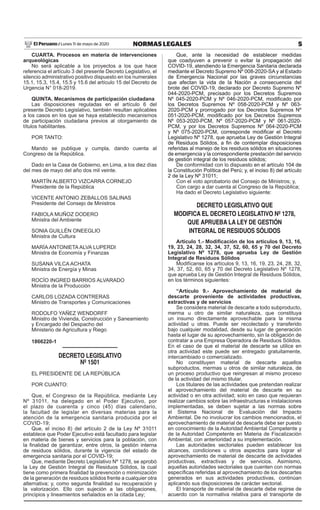 5
NORMAS LEGALES
Lunes 11 de mayo de 2020
El Peruano /
CUARTA. Procesos en materia de intervenciones
arqueológicas
No será aplicable a los proyectos a los que hace
referencia el artículo 3 del presente Decreto Legislativo, el
silencio administrativo positivo dispuesto en los numerales
15.1, 15.3, 15.4, 15.5 y 15.6 del artículo 15 del Decreto de
Urgencia N° 018-2019.
QUINTA. Mecanismos de participación ciudadana
Las disposiciones reguladas en el artículo 6 del
presente Decreto Legislativo, también resultan aplicables
a los casos en los que se haya establecido mecanismos
de participación ciudadana previos al otorgamiento de
títulos habilitantes.
POR TANTO:
Mando se publique y cumpla, dando cuenta al
Congreso de la República.
Dado en la Casa de Gobierno, en Lima, a los diez días
del mes de mayo del año dos mil veinte.
MARTÍN ALBERTO VIZCARRA CORNEJO
Presidente de la República
VICENTE ANTONIO ZEBALLOS SALINAS
Presidente del Consejo de Ministros
FABIOLA MUÑOZ DODERO
Ministra del Ambiente
SONIA GUILLÉN ONEEGLIO
Ministra de Cultura
MARÍA ANTONIETA ALVA LUPERDI
Ministra de Economía y Finanzas
SUSANA VILCA ACHATA
Ministra de Energía y Minas
ROCÍO INGRED BARRIOS ALVARADO
Ministra de la Producción
CARLOS LOZADA CONTRERAS
Ministro de Transportes y Comunicaciones
RODOLFO YAÑEZ WENDORFF
Ministro de Vivienda, Construcción y Saneamiento
y Encargado del Despacho del
Ministerio de Agricultura y Riego
1866220-1
Decreto Legislativo
Nº 1501
EL PRESIDENTE DE LA REPÚBLICA
POR CUANTO:
Que, el Congreso de la República, mediante Ley
Nº 31011, ha delegado en el Poder Ejecutivo, por
el plazo de cuarenta y cinco (45) días calendario,
la facultad de legislar en diversas materias para la
atención de la emergencia sanitaria producida por el
COVID-19;
Que, el inciso 8) del artículo 2 de la Ley Nº 31011
establece que Poder Ejecutivo está facultado para legislar
en materia de bienes y servicios para la población, con
la finalidad de garantizar, entre otros, la gestión interna
de residuos sólidos, durante la vigencia del estado de
emergencia sanitaria por el COVID-19;
Que, mediante Decreto Legislativo Nº 1278, se aprobó
la Ley de Gestión Integral de Residuos Sólidos, la cual
tiene como primera finalidad la prevención o minimización
de la generación de residuos sólidos frente a cualquier otra
alternativa; y, como segunda finalidad su recuperación y
la valorización. Ello con sujeción a las obligaciones,
principios y lineamientos señalados en la citada Ley;
Que, ante la necesidad de establecer medidas
que coadyuven a prevenir o evitar la propagación del
COVID-19, atendiendo la Emergencia Sanitaria declarada
mediante el Decreto Supremo Nº 008-2020-SA y al Estado
de Emergencia Nacional por las graves circunstancias
que afectan la vida de la Nación a consecuencia del
brote del COVID-19, declarado por Decreto Supremo Nº
044-2020-PCM, precisado por los Decretos Supremos
Nº 045-2020-PCM y Nº 046-2020-PCM, modificado por
los Decretos Supremos Nº 058-2020-PCM y Nº 063-
2020-PCM y prorrogado por los Decretos Supremos Nº
051-2020-PCM, modificado por los Decretos Supremos
Nº 053-2020-PCM, Nº 057-2020-PCM y Nº 061-2020-
PCM, y por los Decretos Supremos Nº 064-2020-PCM
y Nº 075-2020-PCM, corresponde modificar el Decreto
Legislativo Nº 1278, que aprueba Ley de Gestión Integral
de Residuos Sólidos, a fin de contemplar disposiciones
referidas al manejo de los residuos sólidos en situaciones
de emergencia y la correspondiente prestación del servicio
de gestión integral de los residuos sólidos;
De conformidad con lo dispuesto en el artículo 104 de
la Constitución Política del Perú; y, el inciso 8) del artículo
2 de la Ley Nº 31011;
Con el voto aprobatorio del Consejo de Ministros; y,
Con cargo a dar cuenta al Congreso de la República;
Ha dado el Decreto Legislativo siguiente:
DECRETO LEGISLATIVO QUE
MODIFICA EL DECRETO LEGISLATIVO Nº 1278,
QUE APRUEBA LA LEY DE GESTIÓN
INTEGRAL DE RESIDUOS SÓLIDOS
Artículo 1.- Modificación de los artículos 9, 13, 16,
19, 23, 24, 28, 32, 34, 37, 52, 60, 65 y 70 del Decreto
Legislativo Nº 1278, que aprueba Ley de Gestión
Integral de Residuos Sólidos
Modifícanse los artículos 9, 13, 16, 19, 23, 24, 28, 32,
34, 37, 52, 60, 65 y 70 del Decreto Legislativo Nº 1278,
que aprueba Ley de Gestión Integral de Residuos Sólidos,
en los términos siguientes:
“Artículo 9.- Aprovechamiento de material de
descarte proveniente de actividades productivas,
extractivas y de servicios
Se considera material de descarte a todo subproducto,
merma u otro de similar naturaleza, que constituya
un insumo directamente aprovechable para la misma
actividad u otras. Puede ser recolectado y transferido
bajo cualquier modalidad, desde su lugar de generación
hasta el lugar de su aprovechamiento, sin la obligación de
contratar a una Empresa Operadora de Residuos Sólidos.
En el caso de que el material de descarte se utilice en
otra actividad este puede ser entregado gratuitamente,
intercambiado o comercializado.
No constituyen material de descarte aquellos
subproductos, mermas u otros de similar naturaleza, de
un proceso productivo que reingresan al mismo proceso
de la actividad del mismo titular.
Los titulares de las actividades que pretendan realizar
el aprovechamiento del material de descarte en su
actividad o en otra actividad; solo en caso que requieran
realizar cambios sobre las infraestructuras e instalaciones
implementadas, se deben sujetar a las normas sobre
el Sistema Nacional de Evaluación del Impacto
Ambiental. De no involucrar los cambios mencionados, el
aprovechamiento de material de descarte debe ser puesto
en conocimiento de la Autoridad Ambiental Competente y
de la Autoridad Competente en Materia de Fiscalización
Ambiental, con anterioridad a su implementación.
Las autoridades sectoriales pueden establecer los
alcances, condiciones u otros aspectos para lograr el
aprovechamiento de material de descarte de actividades
productivas, extractivas y de servicios. Asimismo,
aquellas autoridades sectoriales que cuenten con normas
específicas referidas al aprovechamiento de los descartes
generados en sus actividades productivas, continúan
aplicando sus disposiciones de carácter sectorial.
El transporte de material de descarte debe regirse de
acuerdo con la normativa relativa para el transporte de
Firmado Digitalmente por:
EMPRESA PERUANA DE SERVICIOS
EDITORIALES S.A. - EDITORA PERU
Fecha: 11/05/2020 06:00:27
 