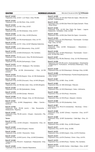 Miércoles 27 de julio de 2016 / El Peruano
594780 NORMAS LEGALES
Ruta N° JU-522
Trayectoria: Emp. JU-521 - L.D. Pasco - Emp. PA-585.
Ruta N° JU-523
Trayectoria: Emp. JU-100 (Pari) - Emp. JU-521.
Ruta N° JU-524
Trayectoria: Emp. JU-100 - Emp. JU-521.
Ruta N° JU-525
Trayectoria: Emp. JU-100 (Ondores) - Emp. JU-517.
Ruta N° JU-526
Trayectoria: Emp. JU-100 - Emp. JU-525 (Paccha).
Ruta N° JU-527
Trayectoria: Emp. JU-100 (Huarmipuquio) - Emp. JU-101.
Ruta N° JU-528
Trayectoria: Emp. JU-101 - Emp. JU-527 (Represa Catancha).
Ruta N° JU-529
Trayectoria: Emp. JU-531 (Monumento) - Emp. JU-527.
Ruta N° JU-530
Trayectoria: Emp. JU-529 (Chichausuri) - Pta. Carretera.
Ruta N° JU-531
Trayectoria: Emp. PE-3N (Junin) - Emp. PE-3N (Chichausiri).
Ruta N° JU-532
Trayectoria: Emp. PE-3N (Carhuamayo) - Cutan.
Ruta N° JU-533
Trayectoria: Emp. JU-107 - Shalipayco - Pta. Carretera.
Ruta N° JU-534
Trayectoria: Emp. JU-106 (Hornomachay) - Emp. JU-106
(Ucuran).
Ruta N° JU-535
Trayectoria: Emp. PE-3N (Huayre) - Emp. JU-106 (Quilcatacta).
Ruta N° JU-536
Trayectoria: Emp. JU-535 (Chucuain) - Emp. JU-540 (Shogue).
Ruta N° JU-537
Trayectoria: Emp. JU-106 (San José) - Emp. JU-536 (Shogoto).
Ruta N° JU-538
Trayectoria: Emp. JU-106 (Quilcatacta) - Canap.
Ruta N° JU-539
Trayectoria: Emp. JU-538 (Canap) - Muriauco.
Ruta N° JU-540
Trayectoria: Emp. PE-3N - Shogue - Emp. JU-106 (Ulcomayo).
Ruta N° JU-541
Trayectoria: Emp. JU-540 (Yapagmarca) - Milpo - Cancha -
Quishuar.
Ruta N° JU-542
Trayectoria: Emp. PE-3N (Junín) - Hda. Rucuscocha -
Shalacancha - Rayanioc.
Ruta N° JU-543
Trayectoria: Emp. PE-3N (Junín) - Chupan - Acancocha - Pta.
Carretera.
Tarma:
Ruta N° JU-544
Trayectoria: Emp. JU-543 (Chupan) - Viscacancha - Emp. JU-
543.
Ruta N° JU-545
Trayectoria: Emp. JU-543 (Chupan) - Huacan.
Ruta N° JU-546
Trayectoria: Emp. JU-543 - Pacococha - Yanac.
Ruta N° JU-547
Trayectoria: Emp. JU-543 (Junín) - Emp. JU-548 (Contadera).
Ruta N° JU-548
Trayectoria: Emp. PE-22 B - Huasahuasi - Patascancha - Emp.
JU-543.
Ruta N° JU-549
Trayectoria: Emp. JU-543 - Estación Reparadora.
Ruta N° JU-550
Trayectoria: Emp. JU-105 (San Pedro De Cajas) - Mina De Cal -
Quinash - Antipayarguna.
Ruta N° JU-551
Trayectoria: Emp. JU-550 (San Pedro De Cajas) Quinash - Parac
- Muqui Muqui.
Ruta N° JU-552
Trayectoria: Emp. JU-105 (San Pedro De Cajas) - Laguna
Parpacocha - Contadera - Emp. JU-548.
Ruta N° JU-553
Trayectoria: Emp. JU-552 (San Pedro De Cajas) - Ucucancha.
Ruta N° JU-554
Trayectoria: Emp. JU-105 (Palcamayo) - Yaumanpata - Curutayo
- Ricrican - Cauquiran -
Tingo - Emp. JU-105.
Ruta N° JU-555
Trayectoria: Emp. JU-554 (Yanapuquio) - Shacamarca -
Paculpunam.
Ruta N° JU-556
Trayectoria: Emp. JU-554 (Palcamayo) - Yaumanpata - Cocon -
Emp. JU-548 (San Juan).
Ruta N° JU-557
Trayectoria: Emp. PE-3N (Tilarnioc) - Emp. JU-105 (Palcamayo).
Ruta N° JU-558
Trayectoria: Emp. PE-3N (Junin) - Huancapanteon - Viscamachay
- Antipayarguna - Purhuaracra - Armachaca (Palcamayo) - Emp.
JU-557.
Ruta N° JU-559
Trayectoria: Emp. JU-105 (Palcamayo) - Ochonga - Emp. JU-560.
Ruta N° JU-560
Trayectoria: Emp. JU-105 (Palcamayo - Puente Choquehuayunca)
- Emp. JU-557.
Ruta N° JU-561
Trayectoria: Emp. JU-560 - Emp. JU-645.
Ruta N° JU-562
Trayectoria: Emp. JU- 560 (Ochonga) - Palcuran.
Ruta N° JU-563
Trayectoria: Emp. JU-105 (Palcamayo) - Calca - Ushimarca.
Ruta N° JU-564
Trayectoria: Emp. JU-105 (Picoy) - Anacocha.
Ruta N° JU-565
Trayectoria: Emp. JU-105 (Picoy) - Ataquero - Andorra.
Ruta N° JU-566
Trayectoria: Emp. JU-105 (Acobamba) - Coto.
Ruta N° JU-567
Trayectoria: Emp. PE-22 B (Acobamba) - Muruhuay - Chiria -
Emp. JU-577.
Ruta N° JU-568
Trayectoria: Emp. JU-567 (Chiras) - Huanchan - Emp. JU-577
(Punray).
Ruta N° JU-569
Trayectoria: Emp. JU-567 (Acobamba) - Calla Bajo - Emp. JU-
556.
Ruta N° JU-570
Trayectoria: Emp. JU-569 - Emp. JU-556 (Chupas).
Ruta N° JU-571
Trayectoria: Emp. JU-570 - Emp. JU-556.
Ruta N° JU-572
Trayectoria: Emp. JU-548 (Cayan) - Emp. JU-574 (Tiambra).
Ruta N° JU-573
Trayectoria: Emp. JU-574 (Tiambra) - Chinin - Emp. JU-574.
Ruta N° JU-574
Trayectoria: Emp. JU-548 (Pisca) - Tiambra - Pta. Carretera.
Ruta N° JU-575
Trayectoria: Emp. JU-548 (Carita) - Vista Alegre - Emp. JU-567
(Chiras).
 