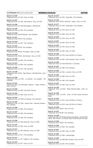 El Peruano / Miércoles 27 de julio de 2016 594785
NORMAS LEGALES
Ruta N° JU-1346
Trayectoria: Emp. JU-1342 - Emp. JU-1339.
Ruta N° JU-1347
Trayectoria: Emp. JU-1339 - Alto Kimarini - Emp. JU-1339.
Ruta N° JU-1348
Trayectoria: Emp. JU-1339 (Pampatigre) - Villa Amoreti.
Ruta N° JU-1349
Trayectoria: Emp. JU-1348 - Pta. Carretera.
Ruta N° JU-1350
Trayectoria: Emp. PE-5S (Perene) - Pta. Carretera.
Ruta N° JU-1351
Trayectoria: Emp. PE-5S - Pta. Carretera.
Ruta N° JU-1352
Trayectoria: Emp. JU-1351 - Pta. Carretera.
Ruta N° JU-1353
Trayectoria: Emp. PE-5S - Pta. Carretera.
Ruta N° JU-1354
Trayectoria: Emp. PE-5S - Río Negro - Emp. JU-1355.
Ruta N° JU-1355
Trayectoria: Emp. PE-5S - Alto Toterani - Emp. JU-1351.
Ruta N° JU-1356
Trayectoria: Emp. JU-1354 - Pta. Carretera.
Ruta N° JU-1357
Trayectoria: Emp. JU-1355 - Pta. Carretera.
Ruta N° JU-1358
Trayectoria: Emp. JU-1357 - Pta. Carretera.
Ruta N° JU-1359
Trayectoria: Emp. PE-5S - Bajo Toterani - Alto Marankiari - Emp.
JU-1357.
Ruta N° JU-1360
Trayectoria: Emp. JU-1359 - La Libertad - Los Angeles - Pta.
Carretera.
Ruta N° JU-1361
Trayectoria: Emp. JU-1359 (Bajo Toterani) - Centro Toterani -
Emp. JU-1362.
Ruta N° JU-1362
Trayectoria: Emp. JU-1360 - San Pedro Totorani.
Ruta N° JU-1363
Trayectoria: Emp. JU-1360 - Emp. JU-1413.
Ruta N° JU-1364
Trayectoria: Emp. JU-1360 (La Libertad) - Pta. Carretera.
Ruta N° JU-1365
Trayectoria: Emp. JU-1323 - Buena Vista - Mariscal Cáceres -
Pta. Carretera.
Ruta N° JU-1366
Trayectoria: Emp. JU-1365 - Pta. Carretera.
Ruta N° JU-1367
Trayectoria: Emp. JU-1365 - Pta. Carretera.
Ruta N° JU-1368
Trayectoria: Emp. JU-1365 - Pta. Carretera.
Ruta N° JU-1369
Trayectoria: Emp. JU-1323 (Sanchiri) - Emp. JU-1365.
Ruta N° JU-1370
Trayectoria: Emp. JU-1323 - Emp. JU-1369.
Ruta N° JU-1371
Trayectoria: Emp. JU-1323 (Sanchiri) - Emp. JU-1398.
Ruta N° JU-1372
Trayectoria: Emp. JU-1371 - Pta. Carretera.
Ruta N° JU-1373
Trayectoria: Emp. JU-1371 - Metraro - Pta. Carretera.
Ruta N° JU-1374
Trayectoria: Emp. JU-1371 - Emp. JU-1371.
Ruta N° JU-1375
Trayectoria: Emp. JU-1323 - Yapaz Alto - Pta. Carretera.
Ruta N° JU-1376
Trayectoria: Emp. PE-5N - Sanchirio - Llapas - Emp. JU-1323.
Ruta N° JU-1377
Trayectoria: Emp. JU-1376 - Yapaz Bajo - Pta. Carretera.
Ruta N° JU-1378
Trayectoria: Emp. JU-1376 - Emp. JU-1376.
Ruta N° JU-1379
Trayectoria: Emp. JU-1326 - Emp. JU-1378.
Ruta N° JU-1380
Trayectoria: Emp. JU-1379 - Emp. JU-1323.
Ruta N° JU-1381
Trayectoria: Emp. JU-1326 - Emp. JU-1379.
Ruta N° JU-1382
Trayectoria: Emp. JU-1376 - Emp. JU-1383.
Ruta N° JU-1383
Trayectoria: Emp. JU-1382 - Emp. JU-1386.
Ruta N° JU-1384
Trayectoria: Emp. JU-1376 - Emp. PA-691 (L.D. Pasco).
Ruta N° JU-1385
Trayectoria: Emp. JU-1384 - San Fernando - Emp. JU-1384.
Ruta N° JU-1386
Trayectoria: Emp. JU-1376 (Sanchirio) - La Victoria.
Ruta N° JU-1387
Trayectoria: Emp. JU-1386 - Pta. Carretera.
Ruta N° JU-1388
Trayectoria: Emp. JU-1384 - La Unión - Emp. JU-1376.
Ruta N° JU-1389
Trayectoria: Emp. JU-1388 - Emp. JU-1376.
Ruta N° JU-1390
Trayectoria: Emp. JU-1389 - Pta. Carretera.
Ruta N° JU-1391
Trayectoria: Emp. JU-1392 - Emp. JU-1376.
Ruta N° JU-1392
Trayectoria: Emp. JU-1394 - Santa Herminia Baja - Emp. JU-
1376.
Ruta N° JU-1393
Trayectoria: Emp. JU-1376 - Emp. JU-1392 (Santa Herminia
Baja).
Ruta N° JU-1394
Trayectoria: Emp. JU-1376 - Emp. PA-692 (L.D. Pasco).
Ruta N° JU-1395
Trayectoria: Emp. JU-1376 - Emp. PA-702 (L.D. Pasco).
Ruta N° JU-1396
Trayectoria: Emp. PE-5N - Emp. JU-1376.
Ruta N° JU-1397
Trayectoria: Emp. PE-5N - Pta. Carretera.
Ruta N° JU-1398
Trayectoria: Emp. PE-5N (San Miguel de Eneñas) - Yanesha Villa
María - Alto Yurinaki - La Florida - Emp. PE-3S (Puerto Yurinaki).
Ruta N° JU-1399
Trayectoria: Emp. PE-5N - Pta. Carretera.
Ruta N° JU-1400
Trayectoria: Emp. JU-1399 - Pta. Carretera.
Ruta N° JU-1401
Trayectoria: Emp. JU-1398 - Emp. JU-1399.
Ruta N° JU-1402
Trayectoria: Emp. JU-1398 - Yanesha Baja.
Ruta N° JU-1403
Trayectoria: Emp. JU-1398 (Alto Yurinaki) - Emp. JU-1407.
Ruta N° JU-1404
Trayectoria: Emp. JU-1403 - Pta. Carretera.
 
