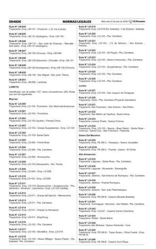 Miércoles 27 de julio de 2016 / El Peruano
594826 NORMAS LEGALES
Ruta N° LM-944
Trayectoria: Emp. LM-131 - Pucarumi - L.D. Ica (Liscay).
Ruta N° LM-945
Trayectoria: Emp. LM-131 (Azángaro) - Emp. LM-130.
Ruta N° LM-946
Trayectoria: Emp. LM-131 - San José de Chancari - Marcalla -
San Isidro - Emp. LM-131 (Azángaro).
Ruta N° LM-947
Trayectoria: Emp. LM-130 (Chocos) - Emp. LM-948.
Ruta N° LM-948
Trayectoria: Emp. LM-129 (Zaracoto) - Chocalla - Emp. LM-131.
Ruta N° LM-949
Trayectoria: Emp. LM-129 (Huangascar) - Emp. LM-130 (Chocos).
Ruta N° LM-950
Trayectoria: Emp. LM-130 - San Miguel - San José -Totora.
Ruta N° LM-951
Trayectoria: Emp. LM-950 - Lambras.
LORETO:
Identificado con el prefijo “LO", tiene cincuenticinco (55) Rutas
que son las siguientes:
Maynas:
Ruta N° LO-500
Trayectoria: Emp. LO-103 - Punchana - Sta. María del Amazonas.
Ruta N° LO-501
Trayectoria: Emp. LO-103 - Punchana.
Ruta N° LO-502
Trayectoria: Emp. LO-103 (Iquitos) - Pampa Chica.
Ruta N° LO-503
Trayectoria: Emp. LO-103 - Granja Guayabamba - Emp. LO-103
Ruta N° LO-504
Trayectoria: Emp. LO-103- Santa Clara
Ruta N° LO-505
Trayectoria: Emp. LO-504 - Poma Rosa
Ruta N° LO-506
Trayectoria: Emp. LO-504 - Pta. Carretera
Ruta N° LO-507
Trayectoria: Emp. LO-504 - Rumococha
Ruta N° LO-508
Trayectoria: Emp. LO-103 (Aeropuerto) - Sto. Tomás.
Ruta N° LO-509
Trayectoria: Emp. LO-504 - Emp. LO-508.
Ruta N° LO-510
Trayectoria: Emp LO-103 - Emp. LO-508.
Ruta N° LO-511
Trayectoria: Emp. LO-103 (Quistococha) - Sungarococha - Pto.
Almendro - Ninarumi - Llanchama - Emp. LO-103 (Varillal).
Ruta N° LO-512
Trayectoria: Emp. LO-511 - Granja del Ejército - Mamacocha.
Ruta N° LO-513
Trayectoria: Emp. LO-511 - Pta. Carretera.
Ruta N° LO-514
Trayectoria: Emp. LO-511 - Granja La Herradura.
Ruta N° LO-515
Trayectoria: Emp. LO-511 - King Kong
Ruta N° LO-516
Trayectoria: Emp. LO-103 - Pta. Carretera
Ruta N° LO-517
Trayectoria: Emp. LO-103 - Moralillos - Emp. LO-518
Ruta N° LO-518
Trayectoria: Emp. LO-103 - Nuevo Milagro - Nuevo Pastor - Div.
Soledad - Pta. Carretera.
Ruta N° LO-519
Trayectoria: Emp. LO-518 (Dv. Soledad) - 3 de Octubre - Soledad.
Ruta N° LO-520
Trayectoria: Emp. LO-103 - Pta. Carretera.
Ruta N° LO-521
Trayectoria: Emp. LO-103 - (13 de febrero) - San Antonio -
Paraíso.
Ruta N° LO-522
Trayectoria: Emp. LO-103 - (El Paujil) - Pta. Carretera.
Ruta N° LO-523
Trayectoria: Emp. LO-103 - (Nuevo Horizonte) - Pta. Carretera.
Ruta N° LO-524
Trayectoria: Emp. LO-103 - (Expetroleros) - Pta. Carretera.
Ruta N° LO-525
Trayectoria: Emp. LO-103 - Pta. Carretera.
Ruta N° LO-526
Trayectoria: Emp. LO-103 - Pta. Carretera.
Loreto:
Ruta N° LO-527
Trayectoria: Emp. LO-103 - San Joaquín de Omaguas.
Ruta N° LO-528
Trayectoria: Intuto - Pta. Carretera (Proyecto Ganadero)
Ruta N° LO-531
Trayectoria: San Francisco - San Antonio - San Pedro.
Ruta N° LO-532
Trayectoria: San Martín de Tipishca - Nuevo Arica.
Ruta N° LO-533
Trayectoria: Leoncio Prado - Nueva Fortuna.
Ruta N° LO-534
Trayectoria: Emp. LO-103 - Nauca - Buen Retiro - Santa Rosa -
Ccencca - Santa Cruz - San Francisco - Payorote.
Datem Del Marañon
Ruta N° LO-529
Trayectoria: Emp. PE-5N C - Yanayacu - Nuevo Jerusalén.
Ruta N° LO-5330
Trayectoria: Emp. PE-5N C - Puente - Libano - El Chote.
Alto Amazonas:
Ruta N° LO-535
Trayectoria: Lagunas - Santa Rosa - Pta. Carretera.
Ruta N° LO-536
Trayectoria: Lagunas - Ahuarante - Sananguillo
Ruta N° LO-537
Trayectoria: Jeberos - San Antonio de Rumiyacu - Pta. Carretera
Ruta N° LO-538
Trayectoria: Jeberos - Puente Rumiyacu.
Ruta N° LO-539
Trayectoria: Jeberos - San Juan Palometayacu.
Ruta N° LO-540
Trayectoria: Emp. PE-5N B - Caserío Micaela Bastidas
Ruta N° LO-541
Trayectoria: Yurimaguas - Munichis - San Rafael - Pta. Carretera.
Ruta N° LO-542
Trayectoria: Emp. LO-541 - Caserío Centro Chambira.
Ruta N° LO-543
Trayectoria: Shitari - Santa María.
Ruta N° LO-544
Trayectoria: Alto Mohena - Nuevo Horizonte - Yura.
Ruta N° LO-545
Trayectoria: Emp. PE-5N B - Tupac Amaru - Roca Fuerte - Emp.
PE-5N B-
Ruta N° LO-546
Trayectoria: Emp. PE-5N B - Caserío Suni Playa.
 