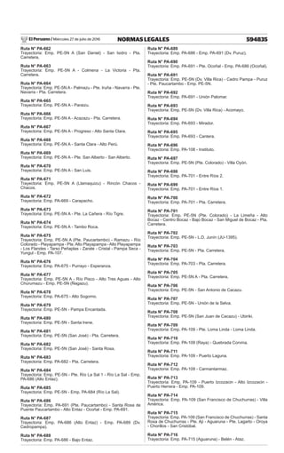 El Peruano / Miércoles 27 de julio de 2016 594835
NORMAS LEGALES
Ruta N° PA-662
Trayectoria: Emp. PE-5N A (San Daniel) - San Isidro - Pta.
Carretera.
Ruta N° PA-663
Trayectoria: Emp. PE-5N A - Colmena - La Victoria - Pta.
Carretera.
Ruta N° PA-664
Trayectoria: Emp. PE-5N A - Palmazu - Pte. Iruña - Navarra - Pte.
Navarra - Pta. Carretera.
Ruta N° PA-665
Trayectoria: Emp. PE-5N A - Paraizu.
Ruta N° PA-666
Trayectoria: Emp. PE-5N A - Acazazu - Pta. Carretera.
Ruta N° PA-667
Trayectoria: Emp. PE-5N A - Progreso - Alto Santa Clara.
Ruta N° PA-668
Trayectoria: Emp. PE-5N A - Santa Clara - Alto Perú.
Ruta N° PA-669
Trayectoria: Emp. PE-5N A - Pte. San Alberto - San Alberto.
Ruta N° PA-670
Trayectoria: Emp. PE-5N A - San Luis.
Ruta N° PA-671
Trayectoria: Emp. PE-5N A (Llamaquizu) - Rincón Chacos -
Chacos.
Ruta N° PA-672
Trayectoria: Emp. PA-669 - Carapacho.
Ruta N° PA-673
Trayectoria: Emp. PE-5N A - Pte. La Cañera - Río Tigre.
Ruta N° PA-674
Trayectoria: Emp. PE-5N A - Tambo Roca.
Ruta N° PA-675
Trayectoria: Emp. PE-5N A (Pte. Paucartambo) - Ramazu - Río
Colorado - Playapampa - Pte.Alto Playapampa -Alto Playapampa
- Los Flandes - Tarso Peñaplas - Zarate - Cristal - Pampa Seca -
Yungul - Emp. PA-107.
Ruta N° PA-676
Trayectoria: Emp. PA-675 - Purrayo - Esperanza.
Ruta N° PA-677
Trayectoria: Emp. PE-5N A - Río Pisco - Alto Tres Aguas - Alto
Churumazu - Emp. PE-5N (Ñagazu).
Ruta N° PA-678
Trayectoria: Emp. PA-675 - Alto Sogorno.
Ruta N° PA-679
Trayectoria: Emp. PE-5N - Pampa Encantada.
Ruta N° PA-680
Trayectoria: Emp. PE-5N - Santa Irene.
Ruta N° PA-681
Trayectoria: Emp. PE-5N (San José) - Pta. Carretera.
Ruta N° PA-682
Trayectoria: Emp. PE-5N (San José) - Santa Rosa.
Ruta N° PA-683
Trayectoria: Emp. PA-682 - Pta. Carretera.
Ruta N° PA-684
Trayectoria: Emp. PE-5N - Pte. Río La Sal 1 - Río La Sal - Emp.
PA-686 (Alto Entaz).
Ruta N° PA-685
Trayectoria: Emp. PE-5N - Emp. PA-684 (Río La Sal).
Ruta N° PA-686
Trayectoria: Emp. PA-691 (Pte. Paucartambo) - Santa Rosa de
Puente Paucartambo - Alto Entaz - Ocoñal - Emp. PA-691.
Ruta N° PA-687
Trayectoria: Emp. PA-686 (Alto Entaz) - Emp. PA-689 (Dv.
Cedropampa).
Ruta N° PA-688
Trayectoria: Emp. PA-686 - Bajo Entaz.
Ruta N° PA-689
Trayectoria: Emp. PA-686 - Emp. PA-691 (Dv. Puruz).
Ruta N° PA-690
Trayectoria: Emp. PA-691 - Pte. Ocoñal - Emp. PA-686 (Ocoñal).
Ruta N° PA-691
Trayectoria: Emp. PE-5N (Dv. Villa Rica) - Cedro Pampa - Puruz
- Pte. Paucartambo - Emp. PE-5N.
Ruta N° PA-692
Trayectoria: Emp. PA-691 - Unión Palomar.
Ruta N° PA-693
Trayectoria: Emp. PE-5N (Dv. Villa Rica) - Acomayo.
Ruta N° PA-694
Trayectoria: Emp. PA-693 - Mirador.
Ruta N° PA-695
Trayectoria: Emp. PA-693 - Cantera.
Ruta N° PA-696
Trayectoria: Emp. PA-108 - Instituto.
Ruta N° PA-697
Trayectoria: Emp. PE-5N (Pte. Colorado) - Villa Oyón.
Ruta N° PA-698
Trayectoria: Emp. PA-701 - Entre Ríos 2.
Ruta N° PA-699
Trayectoria: Emp. PA-701 - Entre Ríos 1.
Ruta N° PA-700
Trayectoria: Emp. PA-701 - Pta. Carretera.
Ruta N° PA-701
Trayectoria: Emp. PE-5N (Pte. Colorado) - La Limeña - Alto
Bocaz - Centro Bocaz - Bajo Bocaz - San Miguel de Bocaz - Pta.
Carretera.
Ruta N° PA-702
Trayectoria: Emp. PE-5N - L.D. Junín (JU-1395).
Ruta N° PA-703
Trayectoria: Emp. PE-5N - Pta. Carretera.
Ruta N° PA-704
Trayectoria: Emp. PA-703 - Pta. Carretera.
Ruta N° PA-705
Trayectoria: Emp. PE-5N A - Pta. Carretera.
Ruta N° PA-706
Trayectoria: Emp. PE-5N - San Antonio de Cacazu.
Ruta N° PA-707
Trayectoria: Emp. PE-5N - Unión de la Selva.
Ruta N° PA-708
Trayectoria: Emp. PE-5N (San Juan de Cacazu) - Ubiriki.
Ruta N° PA-709
Trayectoria: Emp. PA-109 - Pte. Loma Linda - Loma Linda.
Ruta N° PA-710
Trayectoria: Emp. PA-109 (Raya) - Quebrada Corvina.
Ruta N° PA-711
Trayectoria: Emp. PA-109 - Puerto Laguna.
Ruta N° PA-712
Trayectoria: Emp. PA-109 - Carmantarmaz.
Ruta N° PA-713
Trayectoria: Emp. PA-109 - Puerto Izcozacin - Alto Izcozacin -
Puerto Herrera - Emp. PA-109.
Ruta N° PA-714
Trayectoria: Emp. PA-109 (San Francisco de Chuchurras) - Villa
América.
Ruta N° PA-715
Trayectoria: Emp. PA-109 (San Francisco de Chuchurras) - Santa
Rosa de Chuchurras - Pte. Aji - Aguaruna - Pte. Lagarto - Oroya
- Chorillos - San Cristóbal.
Ruta N° PA-716
Trayectoria: Emp. PA-715 (Aguaruna) - Belén - Ataz.
 