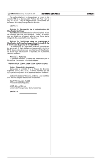 594361
NORMAS LEGALES
Domingo 24 de julio de 2016
El Peruano /
De conformidad con lo dispuesto en el inciso 8) del
artículo 118 de la Constitución Política del Perú y en la
Ley Nº 29370 - Ley de Organización y Funciones del
Ministerio de Transportes y Comunicaciones;
DECRETA:
Artículo 1.- Aprobación de la actualización del
Clasificador de Rutas
Apruébese la actualización del Clasificador de Rutas
del Sistema Nacional de Carreteras - SINAC, el mismo
que se detalla en el Anexo adjunto que forma parte
integrante del presente Decreto Supremo.
Artículo 2.- Precisiones sobre las referencias al
Clasificador de Rutas hechas por los artículos 2, 3, 5 y
8 del Decreto Supremo Nº 012-2013-MTC.
Las referencias al Clasificador de Rutas previstas en
los artículos 2, 3, 5 y 8 del Decreto Supremo Nº 012-2013-
MTC, debe entenderse que son hechas al Clasificador
de Rutas cuya actualización se aprueba por el presente
Decreto Supremo.
Artículo 3.- Refrendo
El presente Decreto Supremo es refrendado por el
Ministro de Transportes y Comunicaciones.
DISPOSICION COMPLEMENTARIA DEROGATORIA
Única.- Disposición derogatoria
Deróguese el artículo 1 y el Anexo del Decreto
Supremo Nº 012-2013-MTC, y demás normas que se
opongan a lo dispuesto en el presente Decreto Supremo.
Dado en la Casa de Gobierno, en Lima, a los veintitrés
días del mes de julio del año dos mil dieciséis.
OLLANTA HUMALA TASSO
Presidente de la República
JOSÉ GALLARDO KU
Ministro de Transportes y Comunicaciones
1408502-4
 