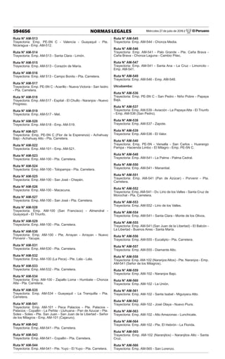 Miércoles 27 de julio de 2016 / El Peruano
594656 NORMAS LEGALES
Ruta N° AM-513
Trayectoria: Emp. PE-5N C - Valencia - Guayaquil - Pte.
Nicaragua - Emp. AM-512.
Ruta N° AM-514
Trayectoria: Emp. AM-513 - Santa Clara - Limón.
Ruta N° AM-515
Trayectoria: Emp. AM-513 - Corazón de María.
Ruta N° AM-516
Trayectoria: Emp. AM 513 - Campo Bonito - Pta. Carretera.
Ruta N° AM-517
Trayectoria: Emp. PE-5N C - Acerillo - Nueva Victoria - San Isidro
- Pta. Carretera.
Ruta N° AM-518
Trayectoria: Emp. AM-517 - Espital - El Chullo - Naranjos - Nuevo
Progreso.
Ruta N° AM-519
Trayectoria: Emp. AM-517 - Mel.
Ruta N° AM-520
Trayectoria: Emp. AM-518 - Emp. AM-519.
Ruta N° AM-521
Trayectoria: Emp. PE-5N C (Flor de la Esperanza) - Achahuay
Bajo - Achahuay Alto - Pta. Carretera.
Ruta N° AM-522
Trayectoria: Emp. AM-101 - Emp. AM-521.
Ruta N° AM-523
Trayectoria: Emp. AM-100 - Pta. Carretera.
Ruta N° AM-524
Trayectoria: Emp. AM-100 - Tolopampa - Pta. Carretera.
Ruta N° AM-525
Trayectoria: Emp. AM-100 - San José - Chepén.
Ruta N° AM-526
Trayectoria: Emp. AM-100 - Macacuna.
Ruta N° AM-527
Trayectoria: Emp. AM-100 - San José - Pta. Carretera.
Ruta N° AM-528
Trayectoria: Emp. AM-100 (San Francisco) - Almendral -
Guayaquil - El Triunfo.
Ruta N° AM-529
Trayectoria: Emp. AM-100 - Pta. Carretera.
Ruta N° AM-530
Trayectoria: Emp. AM-100 - Pte. Arrayan - Arrayan - Nuevo
Porvenir - Yacupe.
Ruta N° AM-531
Trayectoria: Emp. AM-530 - Pta. Carretera.
Ruta N° AM-532
Trayectoria: Emp. AM-100 (La Peca) - Pte. Lala - Lala.
Ruta N° AM-533
Trayectoria: Emp. AM-532 - Pta. Carretera.
Ruta N° AM-534
Trayectoria: Emp. AM-100 - Zapallo Loma - Humbate - Chonza
Alta - Pta. Carretera.
Ruta N° AM-535
Trayectoria: Emp. AM-534 - Guayaquil - La Tranquilla - Pta.
Carretera.
Ruta N° AM-541
Trayectoria: Emp. AM-101 - Peca Palacios - Pte. Palacios -
Palacios - Copallin - La Peñita - Lluhuana - Pan de Azucar - Pte.
Soles - Soles - Pte. San Juan - San Juan de la Libertad - Señor
de los Milagros - Emp. AM-101 (Cajaruro).
Ruta N° AM-542
Trayectoria: Emp. AM-541 - Pta. Carretera.
Ruta N° AM-543
Trayectoria: Emp. AM-541 - Copallin - Pta. Carretera.
Ruta N° AM-544
Trayectoria: Emp. AM-541 - Pte. Yuyo - El Yuyo - Pta. Carretera.
Ruta N° AM-545
Trayectoria: Emp. AM-544 - Chonza Media.
Ruta N° AM-546
Trayectoria: Emp. AM-541 - Palo Grande - Pte. Caña Brava -
Caña Brava - Chonza Laguna - Cambio Pitec.
Ruta N° AM-547
Trayectoria: Emp. AM-541 - Santa Ana - La Cruz - Limoncito -
Emp. AM-541.
Ruta N° AM-549
Trayectoria: Emp. AM-546 - Emp. AM-548.
Utcubamba:
Ruta N° AM-536
Trayectoria: Emp. PE-5N C - San Pedro - Niño Pobre - Papaya
Baja.
Ruta N° AM-537
Trayectoria: Emp. AM-539 - Aviación - La Papaya Alta - El Triunfo
- Emp. AM-536 (San Pedro).
Ruta N° AM-538
Trayectoria: Emp. AM-537 - Zapote.
Ruta N° AM-539
Trayectoria: Emp. AM-536 - El Valor.
Ruta N° AM-540
Trayectoria: Emp. PE-5N - Versalla - San Carlos - Huarango
Pampa - Hacienda Limbo - El Milagro - Emp. PE-5N C.
Ruta N° AM-548
Trayectoria: Emp. AM-541 - La Palma - Palma Cedral.
Ruta N° AM-550
Trayectoria: Emp. AM-541 - Manantial.
Ruta N° AM-551
Trayectoria: Emp. AM-541 (Pan de Azúcar) - Porvenir - Pta.
Carretera.
Ruta N° AM-552
Trayectoria: Emp. AM-541 - Dv. Lirio de los Valles - Santa Cruz de
Morochal - Pta. Carretera.
Ruta N° AM-553
Trayectoria: Emp. AM-552 - Lirio de los Valles.
Ruta N° AM-554
Trayectoria: Emp. AM-541 - Santa Clara - Monte de los Olivos.
Ruta N° AM-555
Trayectoria: Emp. AM-541 (San Juan de la Libertad) - El Balcón -
La Libertad - Buenos Aires - Santa María.
Ruta N° AM-556
Trayectoria: Emp. AM-555 - Eucalipto - Pta. Carretera.
Ruta N° AM-557
Trayectoria: Emp. AM-555 - Diamante Alto.
Ruta N° AM-558
Trayectoria: Emp. AM-102 (Naranjos Altos) - Pte. Naranjos - Emp.
AM-541 (Señor de los Milagros).
Ruta N° AM-559
Trayectoria: Emp. AM-102 - Naranjos Bajo.
Ruta N° AM-560
Trayectoria: Emp. AM-102 - La Unión.
Ruta N° AM-561
Trayectoria: Emp. AM-102 - Santa Isabel - Miguiyacu Alto.
Ruta N° AM-562
Trayectoria: Emp. AM-102 - José Olaya - Nuevo Piura.
Ruta N° AM-563
Trayectoria: Emp. AM-102 - Alto Amazonas - Lunchicate.
Ruta N° AM-564
Trayectoria: Emp. AM-102 - Pte. El Hebrón - La Florida.
Ruta N° AM-565
Trayectoria: Emp. AM-102 (Naranjitos) - Naranjitos Alto - Santa
Cruz.
Ruta N° AM-566
Trayectoria: Emp. AM-565 - San Lorenzo.
 
