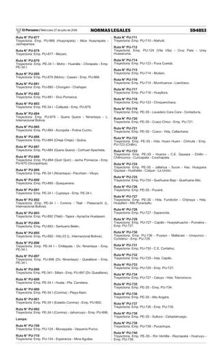 El Peruano / Miércoles 27 de julio de 2016 594853
NORMAS LEGALES
Ruta N° PU-877
Trayectoria: Emp. PU-866 (Huayrapata) - Altos Huayrapata -
Jachapampa.
Ruta N° PU-878
Trayectoria: Emp. PU-877 - Mecani.
Ruta N° PU-879
Trayectoria: Emp. PE-34 I - Moho - Huaralla - Chirapata - Emp.
PE-34 I.
Ruta N° PU-880
Trayectoria: Emp. PU-879 (Moho) - Casani - Emp. PU-866.
Ruta N° PU-881
Trayectoria: Emp. PU-880 - Chongani - Chañajari.
Ruta N° PU-882
Trayectoria: Emp. PU-881 - Sico Pomaoca.
Ruta N° PU-883
Trayectoria: Emp. PE-34 I - Collipata - Emp. PU-879.
Ruta N° PU-884
Trayectoria: Emp. PU-879 - Quera Quera - Ninantaya - L.
Internacional Bolivia.
Ruta N° PU-885
Trayectoria: Emp. PU-884 - Accopata - Putina Cucho.
Ruta N° PU-886
Trayectoria: Emp. PU-884 (Cheje Cheje) - Quilca.
Ruta N° PU-887
Trayectoria: Emp. PU-884 (Quera Quera) - Corhuari Apacheta.
Ruta N° PU-888
Trayectoria: Emp. PU-884 (Quiri Quiri) - Jacha Pomaoca - Emp.
PU-870 (Occopampa).
Ruta N° PU-889
Trayectoria: Emp. PE-34 I (Ninantaya) - Pacchani - Viluyo.
Ruta N° PU-890
Trayectoria: Emp. PU-889 - Quequerana.
Ruta N° PU-891
Trayectoria: Emp. PE-34 I - Cupisaya - Emp. PE-34 I.
Ruta N° PU-892
Trayectoria: Emp. PE-34 I - Conima - Tilali - Patascachi (L.
Internacional Bolivia).
Ruta N° PU-893
Trayectoria: Emp. PU-892 (Tilali) - Tajara - Aynacha Huatasani.
Ruta N° PU-894
Trayectoria: Emp. PU-893 - Santuario Belén.
Ruta N° PU-895
Trayectoria: Emp. PU-892 - Hito 03 (L. Internacional Bolivia).
Ruta N° PU-896
Trayectoria: Emp. PE-34 I - Chillapata - Dv. Ninantaya - Emp.
PE-34 I.
Ruta N° PU-897
Trayectoria: Emp. PU-896 (Dv. Ninantaya) - Queallane - Emp.
PE-34 I.
Ruta N° PU-898
Trayectoria: Emp. PE-34 I - Sillani - Emp. PU-897 (Dv. Queallane).
Ruta N° PU-899
Trayectoria: Emp. PE-34 I - Huata - Pta. Carretera.
Ruta N° PU-900
Trayectoria: Emp. PE-34 I (Conima) - Playa Atani.
Ruta N° PU-901
Trayectoria: Emp. PE-34 I (Estadio Conima) - Emp. PU-800.
Ruta N° PU-902
Trayectoria: Emp. PE-34 I (Conima) - Jahuircuyo - Emp. PU-896.
Lampa:
Ruta N° PU-709
Trayectoria: Emp. PU-124 - Munaypata - Vaquería Punco.
Ruta N° PU-710
Trayectoria: Emp. PU-124 - Esperanza - Mina Aguilas.
Ruta N° PU-711
Trayectoria: Emp. PU-710 - Atahuili.
Ruta N° PU-712
Trayectoria: Emp. PU-124 (Vila Vila) - Cruz Pata - Uray
Huasaruma.
Ruta N° PU-714
Trayectoria: Emp. PU-123 - Puca Cuesta.
Ruta N° PU-715
Trayectoria: Emp. PU-714 - Mudani.
Ruta N° PU-716
Trayectoria: Emp. PU-714 - Murohuanca - Liwichaco.
Ruta N° PU-717
Trayectoria: Emp. PU-716 - Huayllura.
Ruta N° PU-718
Trayectoria: Emp. PU-123 - Choquenchaca.
Ruta N° PU-719
Trayectoria: Emp. PE-3S - Lavadero Cara Cara - Contaduría.
Ruta N° PU-720
Trayectoria: Emp. PE-3S - Ccaco Chico - Emp. PU-721.
Ruta N° PU-721
Trayectoria: Emp. PE-3S - Ccaco - Hda. Callachane.
Ruta N° PU-722
Trayectoria: Emp. PE-3S - Hda. Huani Huani - Chihuila - Emp.
PU-723 (Chillin).
Ruta N° PU-723
Trayectoria: Emp. PE-3S - Huarza - C.E. Qquepa - Chillin -
Chilincunco - Cuncapata - Ccochapata.
Ruta N° PU-724
Trayectoria: Emp. PE-3S - Jallahua - Sucre - Hac. Huaypara
Qquepa - Huañatila - Colque - La Unión.
Ruta N° PU-725
Trayectoria: Emp. PU-724 - Queñuane Bajo - Queñuane Alto.
Ruta N° PU-726
Trayectoria: Emp. PE-3S - Pucará.
Ruta N° PU-727
Trayectoria: Emp. PE-3S - Hda. Fundición - Chijnaya - Hda.
Huayllani - Alto Pucarayllu.
Ruta N° PU-728
Trayectoria: Emp. PU-727 - Sapancota.
Ruta N° PU-729
Trayectoria: Emp. PU-727 - Cajollo - Huaytahuacho - Pumatira -
Emp. PU-727.
Ruta N° PU-730
Trayectoria: Emp. PU-736 - Puyayo - Mallacasi - Unopunco -
Coridahui - Emp. PU-729.
Ruta N° PU-731
Trayectoria: Emp. PU-730 - C.E. Coritahui.
Ruta N° PU-732
Trayectoria: Emp. PU-729 - Hda. Cajollo.
Ruta N° PU-733
Trayectoria: Emp. PU-729 - Emp. PU-727.
Ruta N° PU-734
Trayectoria: Emp. PU-727 - Caluyo - Hda. Totororocco.
Ruta N° PU-735
Trayectoria: Emp. PE-3S - Emp. PU-734.
Ruta N° PU-736
Trayectoria: Emp. PE-3S - Alto Angara.
Ruta N° PU-737
Trayectoria: Emp. PU-736 - Emp. PU-730.
Ruta N° PU-738
Trayectoria: Emp. PE-3S - Sulluco - Cebadahuayjo.
Ruta N° PU-739
Trayectoria: Emp. PU-738 - Pucachupa.
Ruta N° PU-740
Trayectoria: Emp. PE-3S - Río Ventilla - Reynapata - Huanuyu -
Emp. PU-739.
 