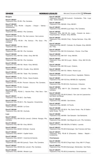 Miércoles 27 de julio de 2016 / El Peruano
594658 NORMAS LEGALES
Bongara:
Ruta N° AM-621
Trayectoria: Emp. PE-5N - Pta. Carretera.
Ruta N° AM-622
Trayectoria: Emp. PE-5N - Zoquete - Chaquil - Salinas -
Shipasbamba.
Ruta N° AM-623
Trayectoria: Emp. AM-622 - Pta. Carretera.
Ruta N° AM-624
Trayectoria: Emp. PE-5N - Pte. San Lorenzo - San Lorenzo.
Ruta N° AM-625
Trayectoria: Emp. PE-5N - Pte. Sichoca - Pte. Goca - Pta.
Carretera.
Ruta N° AM-626
Trayectoria: Emp. AM-106 - Beirut.
Ruta N° AM-627
Trayectoria: Emp. AM-106 - Pta. Carretera.
Ruta N° AM-628
Trayectoria: Emp. AM-106 - Chilac - Emp. AM-106.
Ruta N° AM-629
Trayectoria: Emp. AM-106 - Pta. Carretera.
Ruta N° AM-630
Trayectoria: Emp. AM-106 - Recta - Emp. AM-632.
Ruta N° AM-631
Trayectoria: Emp. AM-106 - Chuelta - Emp. AM-630.
Ruta N° AM-632
Trayectoria: Emp. AM-106 - Teata - Pta. Carretera.
Ruta N° AM-633
Trayectoria: Emp. PE-5N - Fichac - Nuevo Gualulo.
Ruta N° AM-634
Trayectoria: Emp. PE-5N - Porvenir - Bulucna - Pta. Carretera.
Ruta N° AM-635
Trayectoria: Emp. PE-5N - Cuispes.
Ruta N° AM-636
Trayectoria: Emp. PE-08 C - Nunche Pina - Palo Seco - San
Carlos.
Ruta N° AM-637
Trayectoria: Emp. PE-08 C - San Pablo.
Ruta N° AM-638
Trayectoria: Emp. PE-08 C - Pte. Cajuache - Cocachimba.
Ruta N° AM-639
Trayectoria: Emp. AM-638 - La Coca.
Ruta N° AM-640
Trayectoria: Emp. AM-108 - Guchulia.
Luya:
Ruta N° AM-641
Trayectoria: Emp. AM-108 (Dv. Lamud) - Chilmal - Rongay - Pta.
Carretera.
Ruta N° AM-642
Trayectoria: Emp. AM-108 - Emp. AM-641.
Ruta N° AM-643
Trayectoria: Emp. AM-641 (Chilmal) - Cuemal.
Ruta N° AM-644
Trayectoria: Emp. AM-641 - Capilla Yulcón.
Ruta N° AM-645
Trayectoria: Emp. AM-641 - Cavernas de Quiocta.
Ruta N° AM-646
Trayectoria: Emp. AM-108 (Lamud) - Tozan - Pta. Carretera.
Ruta N° AM-647
Trayectoria: Emp. AM-646 (Dv. Lamud) - Pta. Carretera.
Ruta N° AM-648
Trayectoria: Emp. AM-646 - Mirador Luya.
Ruta N° AM-649
Trayectoria: Emp. AM-108 (Lamud) - Corobamba - Trita - Luya
Viejo - Santa Catalina.
Ruta N° AM-650
Trayectoria: Emp. AM-649 - Emp. AM-651.
Ruta N° AM-651
Trayectoria: Emp. AM-649 (Luya Viejo) - Pta. Carretera.
Ruta N° AM-652
Trayectoria: Emp. AM-108 (Dv. Luya) - Corazón de Jesús -
Huaychopampa - Shipata - Emp. AM-654.
Ruta N° AM-653
Trayectoria: Emp. AM-649 (Trita) - Pampa Hermosa - Emp. AM-
652.
Ruta N° AM-654
Trayectoria: Emp. AM-657 - Colmata - Dv. Shipata - Emp. AM-653
(Dv. Trita).
Ruta N° AM-655
Trayectoria: Emp. AM-103 (Cohechan) - Chocta - Cruz Pata.
Ruta N° AM-656
Trayectoria: Emp. AM-1037 - Emp. AM-654.
Ruta N° AM-657
Trayectoria: Emp. AM-108 (Luya) - Molino - Emp. AM-103 (Dv.
Tingo).
Ruta N° AM-658
Trayectoria: Emp. AM-108 (Luya) - Oratorio.
Ruta N° AM-659
Trayectoria: Emp. AM-103 - Molino - Nuevo Luya.
Ruta N° AM-660
Trayectoria: Emp. AM-103 (Lonya Chico) - Inguilpata - Retama.
Ruta N° AM-661
Trayectoria: Emp. AM-103 Emp. AM-660 (Dv. Inguilpata).
Ruta N° AM-662
Trayectoria: Emp. PE-08 B (Dv. Huinchuco) - Colcamar.
Ruta N° AM-663
Trayectoria: Emp. AM-111 (Dv. Choctamal) - Llaucan - Pta.
Carretera.
Ruta N° AM-665
Trayectoria: Emp. PE-08 B (Ubilon) - San Juan de Lopecancha -
San Martin del Mango.
Ruta N° AM-666
Trayectoria: Emp. AM-665 - San Antonio.
Ruta N° AM-667
Trayectoria: Emp. AM-665 - El Triunfo.
Ruta N° AM-668
Trayectoria: Emp. PE-08 B - Pte. Santo Tomás - Pte. El Tablón -
Santo Tomás - Tin Tin.
Ruta N° AM-669
Trayectoria: Emp. AM-668 - San Salvador - San Bartolomé.
Ruta N° AM-670
Trayectoria: Emp. AM-669 - San Miguel de Luvin - Pta. Carretera.
Ruta N° AM-671
Trayectoria: Emp. AM- 668 (Pte. El Tablón) - Laumán.
Ruta N° AM-672
Trayectoria: Emp. PE-08 B (Samanga) - San Francisco del Yeso.
Ruta N° AM-673
Trayectoria: Emp. PE-08 B (Chacanto) - Balsas - Mapish -
Cocabamba.
Chachapoyas:
Ruta N° AM-664
Trayectoria: Emp. PE-08 B (Tingo Viejo) - Emp. AM-111 (Tingo).
Ruta N° AM-674
Trayectoria: Emp. PE-08 B (Samanga) - Montevideo - San Pedro.
Ruta N° AM-675
Trayectoria: Emp. PE-08 B (Limatambo) - Duraznopampa.
 