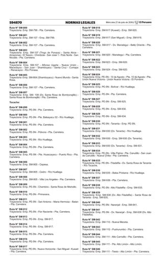 Miércoles 27 de julio de 2016 / El Peruano
594870 NORMAS LEGALES
Ruta N° SM-800
Trayectoria: Emp. SM-799 - Pta. Carretera.
Ruta N° SM-801
Trayectoria: Emp. SM-107 - Emp. SM-799.
Ruta N° SM-802
Trayectoria: Emp. SM-107 - Pta. Carretera.
Ruta N° SM-803
Trayectoria: Emp. SM-107 (Tingo de Ponaza) - Santa Alicia -
Amazonas - El Tesoro - Chimbote - San José 1 - Polo Norte - San
Nicolás - Pta. Carretera.
Ruta N° SM-804
Trayectoria: Emp. SM-107 - Alfonso Ugarte - Nueva Unión -
Macedayco - San Juan - Shamboyacu - Santa Cruz - Cumapa
- Renacayoc - Río Ponasa.
Ruta N° SM-805
Trayectoria: Emp. SM-804 (Shamboyacu) - Nuevo Mundo - Santa
Rosa.
Ruta N° SM-806
Trayectoria: Emp. SM-107 - Pta. Carretera.
Ruta N° SM-807
Trayectoria: Emp. SM- 108 (Dv. Santa Rosa de Bombonajillo) -
Santa Rosa de Bombonajillo - Pta. Carretera.
Tocache:
Ruta N° SM-899
Trayectoria: Emp. PE-5N - Pta. Carretera.
Ruta N° SM-900
Trayectoria: Emp. PE-5N - Pte. Balsayacu 02 - Río Huallaga.
Ruta N° SM-901
Trayectoria: Emp. PE-5N - Pta. Carretera.
Ruta N° SM-902
Trayectoria: Emp. PE-5N - Pólvora - Pta. Carretera.
Ruta N° SM-903
Trayectoria: Emp. PE-5N - Río Huallaga.
Ruta N° SM-904
Trayectoria: Emp. PE-5N - Pta. Carretera.
Ruta N° SM-905
Trayectoria: Emp. PE-5N - Pte. Huascayacu - Puerto Rico - Pta.
Carretera.
Ruta N° SM-906
Trayectoria: Emp. SM-905 - Cepesa.
Ruta N° SM-907
Trayectoria: Emp. SM-905 - Cedro - Río Huallaga.
Ruta N° SM-908
Trayectoria: Emp. SM-905 - Villa Los Angeles - Pta. Carretera.
Ruta N° SM-909
Trayectoria: Emp. PE-5N - Chambira - Santa Rosa de Mishollo.
Ruta N° SM-910
Trayectoria: Emp. PE-5N - Primavera.
Ruta N° SM-911
Trayectoria: Emp. PE-5N - San Antonio - Mana Hermoso - Batan
- Pta. Carretera.
Ruta N° SM-912
Trayectoria: Emp. PE-5N - Flor Naciente - Pta. Carretera.
Ruta N° SM-913
Trayectoria: Emp. PE-5N - Emp. SM-917.
Ruta N° SM-914
Trayectoria: Emp. PE-5N - Emp. SM-917.
Ruta N° SM-915
Trayectoria: Emp. PE-5N - Pta. Carretera.
Ruta N° SM-916
Trayectoria: Emp. PE-5N - Pta. Carretera.
Ruta N° SM-917
Trayectoria: Emp. PE-5N - Nuevo Horizonte - San Miguel - Kuwait
- Pta. Carretera.
Ruta N° SM-918
Trayectoria: Emp. SM-917 (Kuwait) - Emp. SM-920.
Ruta N° SM-919
Trayectoria: Emp. SM-917 (San Miguel) - Emp. SM-918.
Ruta N° SM-920
Trayectoria: Emp. SM-917 - Dv. Mariategui - Bello Oriente - Pta.
Carretera.
Ruta N° SM-921
Trayectoria: Emp. SM-920 - Mariategui - Pta. Carretera.
Ruta N° SM-922
Trayectoria: Emp. SM-923 - Emp. SM-920.
Ruta N° SM-923
Trayectoria: Emp. SM-924 - Emp. SM-920.
Ruta N° SM-924
Trayectoria: Emp. PE-5N - 10 de Agosto - Pte. 10 de Agosto - Pte.
Unión Nueva Victoria - Unión Nueva Victoria - El Porvenir.
Ruta N° SM-925
Trayectoria: Emp. PE-5N - Bolívar - Río Huallaga.
Ruta N° SM-926
Trayectoria: Emp. PE-5N - Pta. Carretera.
Ruta N° SM-927
Trayectoria: Emp. PE-5N - Emp. SM-925.
Ruta N° SM-928
Trayectoria: Emp. PE-5N - Emp. SM-930.
Ruta N° SM-929
Trayectoria: Emp. PE-5N - Emp. SM-934.
Ruta N° SM-930
Trayectoria: Emp. PE-5N - Tananta - Emp. PE-5N.
Ruta N° SM-931
Trayectoria: Emp. SM-930 (Dv. Tananta) - Río Huallaga.
Ruta N° SM-932
Trayectoria: Emp. SM-930 - Emp. SM-930 (Dv. Tananta).
Ruta N° SM-933
Trayectoria: Emp. SM-930 (Dv. Tananta) - Emp. SM-931.
Ruta N° SM-934
Trayectoria: Emp. PE-5N - Villa Palma - Pte. Canutillo - San Juan
de Canutillo - Nueva Chilia - Pta. Carretera.
Ruta N° SM-935
Trayectoria: Emp. PE-5N - Filadelfia - Dv. Santa Rosa de Tananta
- Río Tocache.
Ruta N° SM-936
Trayectoria: Emp. SM-935 - Balsa Probana - Río Huallaga.
Ruta N° SM-937
Trayectoria: Emp. SM-936 - Pta. Carretera.
Ruta N° SM-938
Trayectoria: Emp. PE-5N - Alto Filadelfia - Emp. SM-935.
Ruta N° SM-939
Trayectoria: Emp. SM-938 (Dv. Alto Filadelfia) - Santa Rosa de
Tananta - Emp. SM-935.
Ruta N° SM-940
Trayectoria: Emp. PE-5N - Naranjal - Emp. SM-941.
Ruta N° SM-941
Trayectoria: Emp. PE-5N - Dv. Naranjal - Emp. SM-938 (Dv. Alto
Filadelfia).
Ruta N° SM-942
Trayectoria: Emp. SM-110 - Nueva Meceta.
Ruta N° SM-943
Trayectoria: Emp. SM-110 - Pushurumbo - Pta. Carretera.
Ruta N° SM-944
Trayectoria: Emp. SM-111 - Alto Carrisillo - Pta. Carretera.
Ruta N° SM-945
Trayectoria: Emp. SM-111 - Pte. Alto Limón - Alto Limón.
Ruta N° SM-946
Trayectoria: Emp. SM-111 - Tiesto - Alto Limón - Pta. Carretera.
 