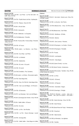Miércoles 27 de julio de 2016 / El Peruano
594708 NORMAS LEGALES
Ruta N° CA-739
Trayectoria: Emp. CA-748 - Las Pirias - La Flor Del Café - El
Café - Emp. CA-734.
Ruta N° CA-740
Trayectoria: Emp. CA-734 - Pueblo Nuevo de Asis - Ayabaquita.
Ruta N° CA-741
Trayectoria: Emp. CA-734 - Platana - Emp CA-728.
Ruta N° CA-742
Trayectoria: Emp. PE-5N - Uña de Gato
Ruta N° CA-743
Trayectoria: Emp. PE-5N - Aeropuerto.
Ruta N° CA-744
Trayectoria: Emp. PE-5N - Bellavista - La Guayaba.
Ruta N° CA-745
Trayectoria: Emp. CA-744 (Bellavista) - Potrerillo.
Ruta N° CA-746
Trayectoria: Emp. PE-5N - Pushura Alto - Pushura Bajo - Potrerillo
- Emp. CA-744.
Ruta N° CA-747
Trayectoria: Emp. CA-746 - El Turuco
Ruta N° CA-748
Trayectoria: Emp. PE-5N (Jaén) - La Mushca - Las Pirias -
Rumibamba.
Ruta N° CA-749
Trayectoria: Emp. CA-748 - Cruz Roja - Las Piñas.
Ruta N° CA-750
Trayectoria: Emp. CA-748 - La Soledad.
Ruta N° CA-751
Trayectoria: Emp. CA-748 - Salabamba.
Ruta N° CA-752
Trayectoria: Emp. CA-748 - El Limón - El Laurel.
Ruta N° CA-753
Trayectoria: Emp. CA-748 - El Laurel.
Ruta N° CA-754
Trayectoria: Emp. CA-748 (Tumbillón) - Pta. Carretera.
Ruta N° CA-755
Trayectoria: Emp. PE-5N (Jaén) - La Palma - Rinconada Lajeña.
Ruta N° CA-756
Trayectoria: Emp. CA-755- Vista Alegre Alto.
Ruta N° CA-757
Trayectoria: Emp. CA-755 - Emp. CA-756 (Dv. Vista Alegre Alto).
Ruta N° CA-758
Trayectoria: Emp. CA-759 - San Luis del Milagro - El Porvenir -
Jaen.
Ruta N° CA-759
Trayectoria: Emp. CA-758 - El Diamante.
Ruta N° CA-760
Trayectoria: Emp. CA-761- Las Naranjas - San Luis del Milagro.
Ruta N° CA-761
Trayectoria: Emp. PE-04 C (Zonanga) San Andrés - Emp. PE-5N
(Jaén).
Ruta N° CA-762
Trayectoria: Emp. PE-5N - Valillo Valillo - El Sauce.
Ruta N° CA-763
Trayectoria: Emp. CA-762 - El Limón.
Ruta N° CA-764
Trayectoria: Emp. CA-762 - La Flor - San Nicolás.
Ruta N° CA-765
Trayectoria: Emp. CA-764 - La Flor - Nuevo Zonanga - Laurel
Alto.
Ruta N° CA-766
Trayectoria: Emp. CA-765 - Zonanga Alto.
Ruta N° CA-767
Trayectoria: Emp. CA-762 - Valillo Valillo - Vista Alegre de Valillo
- Emp. CA-762.
Cutervo:
Ruta N° CA-768
Trayectoria: Emp. PE-04 C - San Isidro - Santa Lucía - Emp. CA-
775 (Pte. Limas).
Ruta N° CA-769
Trayectoria: Emp. CA-768 - La Succha - San Pedro.
Ruta N° CA-770
Trayectoria: Emp. CA-768 (Mesarrume) - Emp. CA-769 (Vista
Alegre).
Ruta N° CA-771
Trayectoria: Emp. CA-768 (Mesarrume) - San Pablo.
Ruta N° CA-772
Trayectoria: Emp. PE-3N D - Miraflores - El Rollo.
Ruta N° CA-773
Trayectoria: Emp. PE-3N D - Michino
Ruta N° CA-774
Trayectoria: Emp. PE-3N D - San Lorenzo - Panama.
Ruta N° CA-775
Trayectoria: Emp. PE-3N D (Pimpingos) - La Cecilia - Choros.
Ruta N° CA-776
Trayectoria: Emp. PE-3N D (Pimpingos) - Pandalle.
Ruta N° CA-777
Trayectoria: Emp. CA-776 - Pucala.
Ruta N° CA-778
Trayectoria: Emp. PE-3N D - Lanchepata.
Ruta N° CA-779
Trayectoria: Emp. PE-3D N - Vista Alegre.
Ruta N° CA-780
Trayectoria: Emp. PE-3N D (Santo Tomás) - La Lima.
Ruta N° CA-781
Trayectoria: Emp. CA-780 (Santo Tomás) - Andamarca.
Ruta N° CA-782
Trayectoria: Emp. PE-3N D (Rinconada) - Tambillo - Emp. PE-3N
D (San Andrés de Cutervo).
Ruta N° CA-783
Trayectoria: Emp. CA-782 - Lo Hizo.
Ruta N° CA-784
Trayectoria: Emp. PE-3N D - El Arenal.
Ruta N° CA-785
Trayectoria: Emp. PE-3N D - El Pajonal.
Ruta N° CA-786
Trayectoria: Emp. PE-3N D - Gramalote - Illugan.
Ruta N° CA-787
Trayectoria: Emp. PE-3N D (Guarrago) - Chisigle.
Ruta N° CA-788
Trayectoria: Emp. PE-3N D (Socota) - Lucma - San Luis -
Casiampata - Tambillo - San Juan de Cutervo - Pte.Turbia -
Nuevo Malleta.
Ruta N° CA-789
Trayectoria: Emp. CA-788 - Santo Domingo - Emp. CA-788.
Ruta N° CA-790
Trayectoria: Emp. CA-788 - Saire Pampa.
Ruta N° CA-791
Trayectoria: Emp. CA-789 (Santa Rosa del Tingo) - Yerbabuena.
Ruta N° CA-792
Trayectoria: Emp. CA-788 - Sinyahual.
Ruta N° CA-793
Trayectoria: Emp. CA-788 - Valle Grande.
Ruta N° CA-794
Trayectoria: Emp. CA-788 (La Ramada) - Las Iglesias.
Ruta N° CA-795
Trayectoria: Emp. CA-788 - Tambillo
 