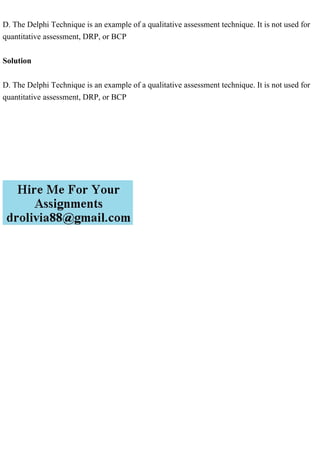 D. The Delphi Technique is an example of a qualitative assessment technique. It is not used for
quantitative assessment, DRP, or BCP
Solution
D. The Delphi Technique is an example of a qualitative assessment technique. It is not used for
quantitative assessment, DRP, or BCP
 