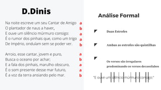 Na noite escreve um seu Cantar de Amigo
O plantador de naus a haver,
E ouve um silêncio múrmuro consigo:
É o rumor dos pinhais que, como um trigo
De Império, ondulam sem se poder ver.
Arroio, esse cantar, jovem e puro,
Busca o oceano por achar;
E a fala dos pinhais, marulho obscuro,
É o som presente desse mar futuro,
É a voz da terra ansiando pelo mar.
Os versos são irregulares
predominando os versos decassílabos
"E ouve um silêncio múrmuro consigo:"
Análise Formal
Duas Estrofes
Ambas as estrofes são quintilhas
D.Dinis
a
b
a
a
b
a
b
a
a
b
 