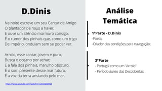 Na noite escreve um seu Cantar de Amigo
O plantador de naus a haver,
E ouve um silêncio múrmuro consigo:
É o rumor dos pinhais que, como um trigo
De Império, ondulam sem se poder ver.
Arroio, esse cantar, jovem e puro,
Busca o oceano por achar;
E a fala dos pinhais, marulho obscuro,
É o som presente desse mar futuro,
É a voz da terra ansiando pelo mar.
D.Dinis
1ºParte - D.Dinis
-Poeta;
-Criador das condições para navegação;
2ºParte
- Portugal como um "Arroio"
- Período áureo das Descobertas.
Análise
Temática
https://www.youtube.com/watch?v=yACCQ56lR14
 