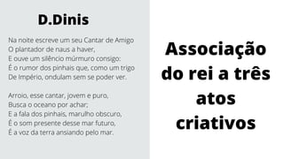 Na noite escreve um seu Cantar de Amigo
O plantador de naus a haver,
E ouve um silêncio múrmuro consigo:
É o rumor dos pinhais que, como um trigo
De Império, ondulam sem se poder ver.
Arroio, esse cantar, jovem e puro,
Busca o oceano por achar;
E a fala dos pinhais, marulho obscuro,
É o som presente desse mar futuro,
É a voz da terra ansiando pelo mar.
D.Dinis
Associação
do rei a três
atos
criativos
 