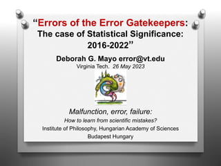 Deborah G. Mayo error@vt.edu
Virginia Tech. 26 May 2023
Malfunction, error, failure:
How to learn from scientific mistakes?
Institute of Philosophy, Hungarian Academy of Sciences
Budapest Hungary
“Errors of the Error Gatekeepers:
The case of Statistical Significance:
2016-2022”
 
