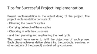 Tips for Successful Project Implementation
Project implementation is the actual doing of the project. The
project implementation consists of:
• Planning the project’s cycles
• Carrying out each of these cycles
• Checking in with the customers
• and then planning and re-planning the next cycle
The project team works to fulfill the objectives of each phase.
Each phase achieves deliverables ( i.e. the products, services, or
other outputs of the project) as desired by customer.
 