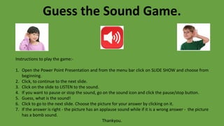 Guess the Sound Game.
Instructions to play the game:-
1. Open the Power Point Presentation and from the menu bar click on SLIDE SHOW and choose from
beginning.
2. Click, to continue to the next slide.
3. Click on the slide to LISTEN to the sound.
4. If you want to pause or stop the sound, go on the sound icon and click the pause/stop button.
5. Guess, what is the sound!
6. Click to go to the next slide. Choose the picture for your answer by clicking on it.
7. If the answer is right - the picture has an applause sound while if it is a wrong answer - the picture
has a bomb sound.
Thankyou.
 