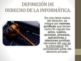 DEFINICIÓN DE
DERECHO DE LA INFORMÁTICA.
Es una rama nueva
del derecho, se
integra por normas
jurídicas que tienen
como fin regular los
actos, sujetos,
acciones, procesos,
aplicaciones y
relaciones jurídicas
derivados del uso de
la informática. Es
considerado parte del
derecho privado.
 