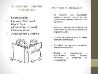 FUENTES DEL DERECHO
INFORMÁTICO:
1. La constitución.
2. Las leyes: Civil, penal,
laboral, fiscal,
administrativa, procesal,
internacional, etc.
3. Jurisprudencia y Doctrina.
POLÍTICA INFORMÁTICA:
• Es necesaria una planificación
mediante normas que a su vez
conforman una política diferente a una
legislación.
• Adecuado desarrollo de la industria de
construcción de equipos de cómputo y
de programación.
• Contratación gubernamental de bienes
y servicios informáticos.
• Formulación de normas y estándares
en materia informática.
• Control de importaciones y
exportaciones sobre equipos,
accesorios y programas de
computadoras.
 