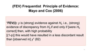 (FEV) Frequentist Principle of Evidence:
Mayo and Cox (2006)
11
“FEV(i): y is (strong) evidence against H0 i.e., (strong)
evidence of discrepancy from H0 if and only if [were H0
correct] then, with high probability
[(1-p)] this would have resulted in a less discordant result
than [observed in] y” (82)
 