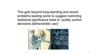 This gets beyond long-standing and recent
problems leading some to suggest restricting
statistical significance tests to quality control
decisions (behavioristic use)
15
 