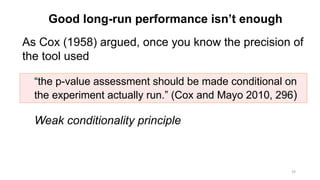 Good long-run performance isn’t enough
As Cox (1958) argued, once you know the precision of
the tool used
Weak conditionality principle
24
“the p-value assessment should be made conditional on
the experiment actually run.” (Cox and Mayo 2010, 296)
 