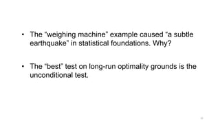 25
• The “weighing machine” example caused “a subtle
earthquake” in statistical foundations. Why?
• The “best” test on long-run optimality grounds is the
unconditional test.
 