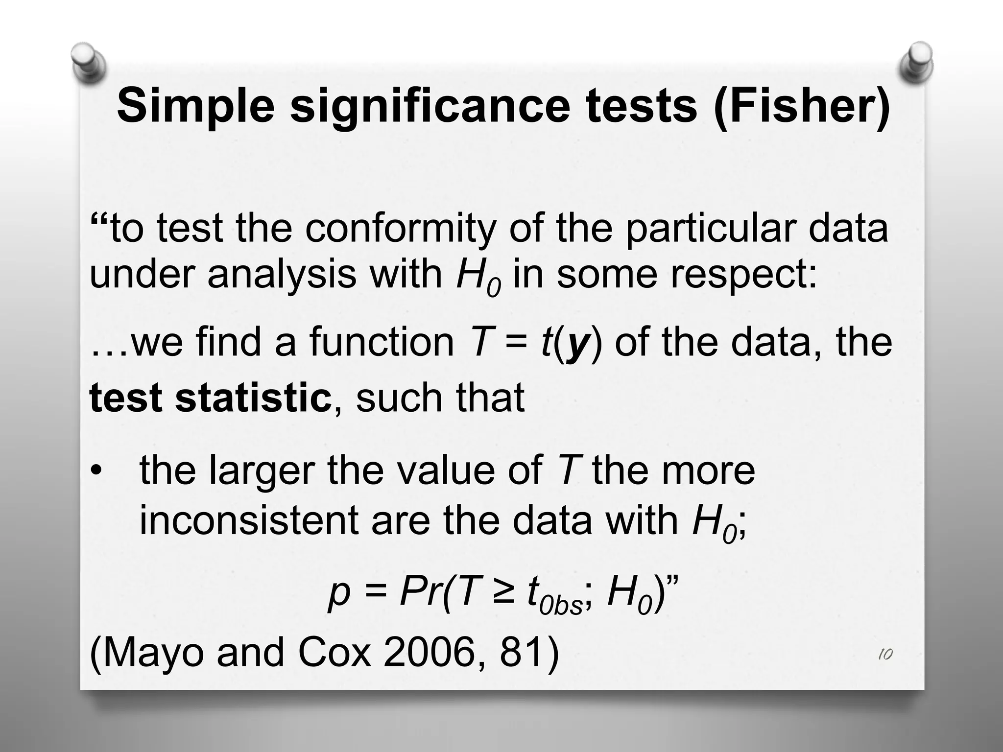 Simple significance tests (Fisher)
“to test the conformity of the particular data
under analysis with H0 in some respect:
…we find a function T = t(y) of the data, the
test statistic, such that
• the larger the value of T the more
inconsistent are the data with H0;
p = Pr(T ≥ t0bs; H0)”
(Mayo and Cox 2006, 81) 10
 