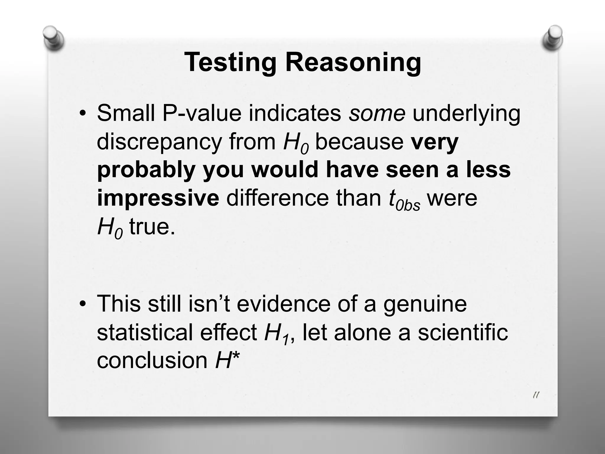 Testing Reasoning
• Small P-value indicates some underlying
discrepancy from H0 because very
probably you would have seen a less
impressive difference than t0bs were
H0 true.
• This still isn’t evidence of a genuine
statistical effect H1, let alone a scientific
conclusion H*
11
 