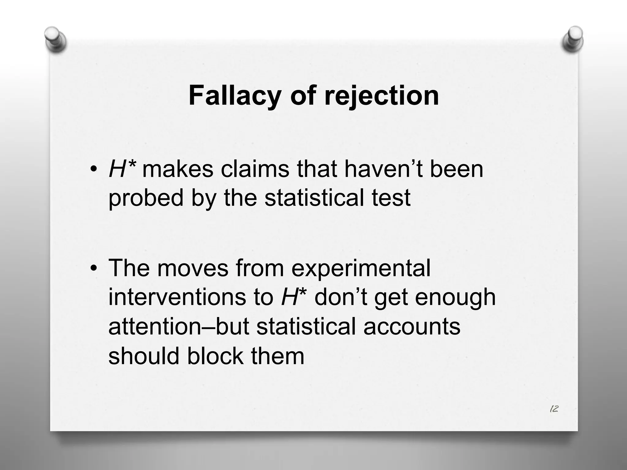 Fallacy of rejection
• H* makes claims that haven’t been
probed by the statistical test
• The moves from experimental
interventions to H* don’t get enough
attention–but statistical accounts
should block them
12
 