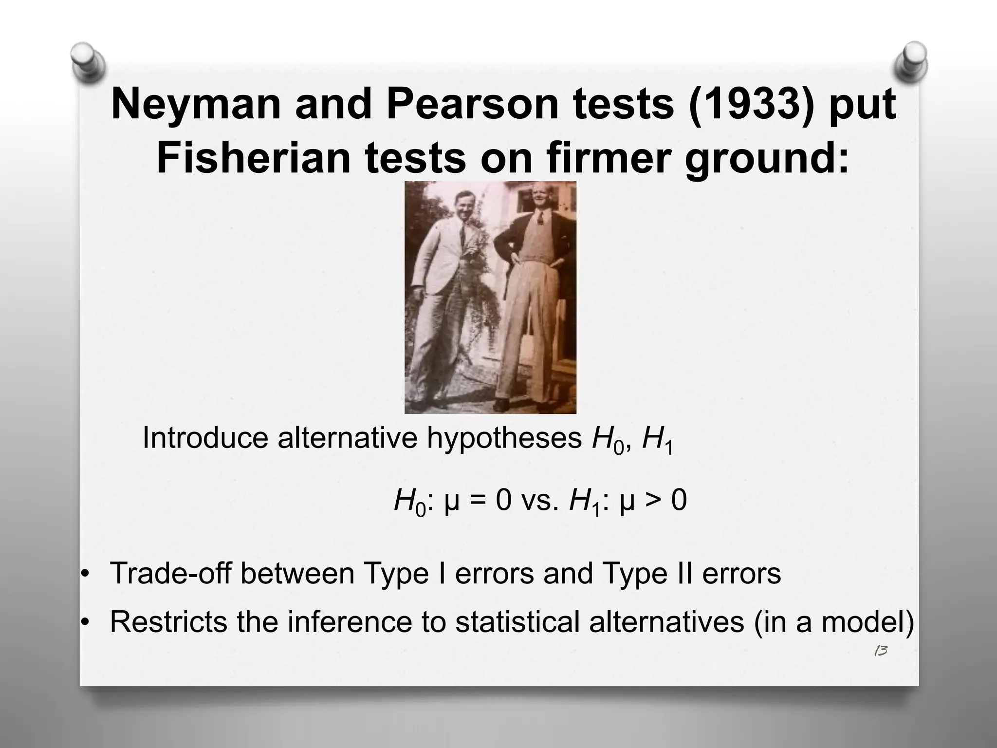13
Neyman and Pearson tests (1933) put
Fisherian tests on firmer ground:
Introduce alternative hypotheses H0, H1
H0: μ = 0 vs. H1: μ > 0
• Trade-off between Type I errors and Type II errors
• Restricts the inference to statistical alternatives (in a model)
 