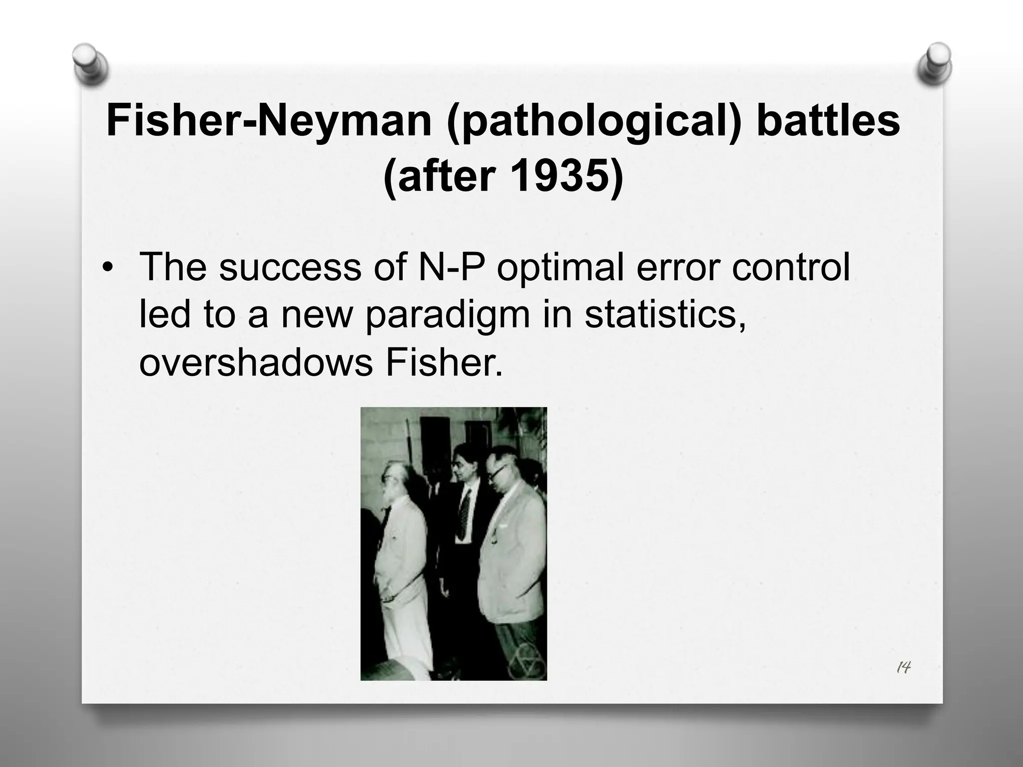14
Fisher-Neyman (pathological) battles
(after 1935)
• The success of N-P optimal error control
led to a new paradigm in statistics,
overshadows Fisher.
 