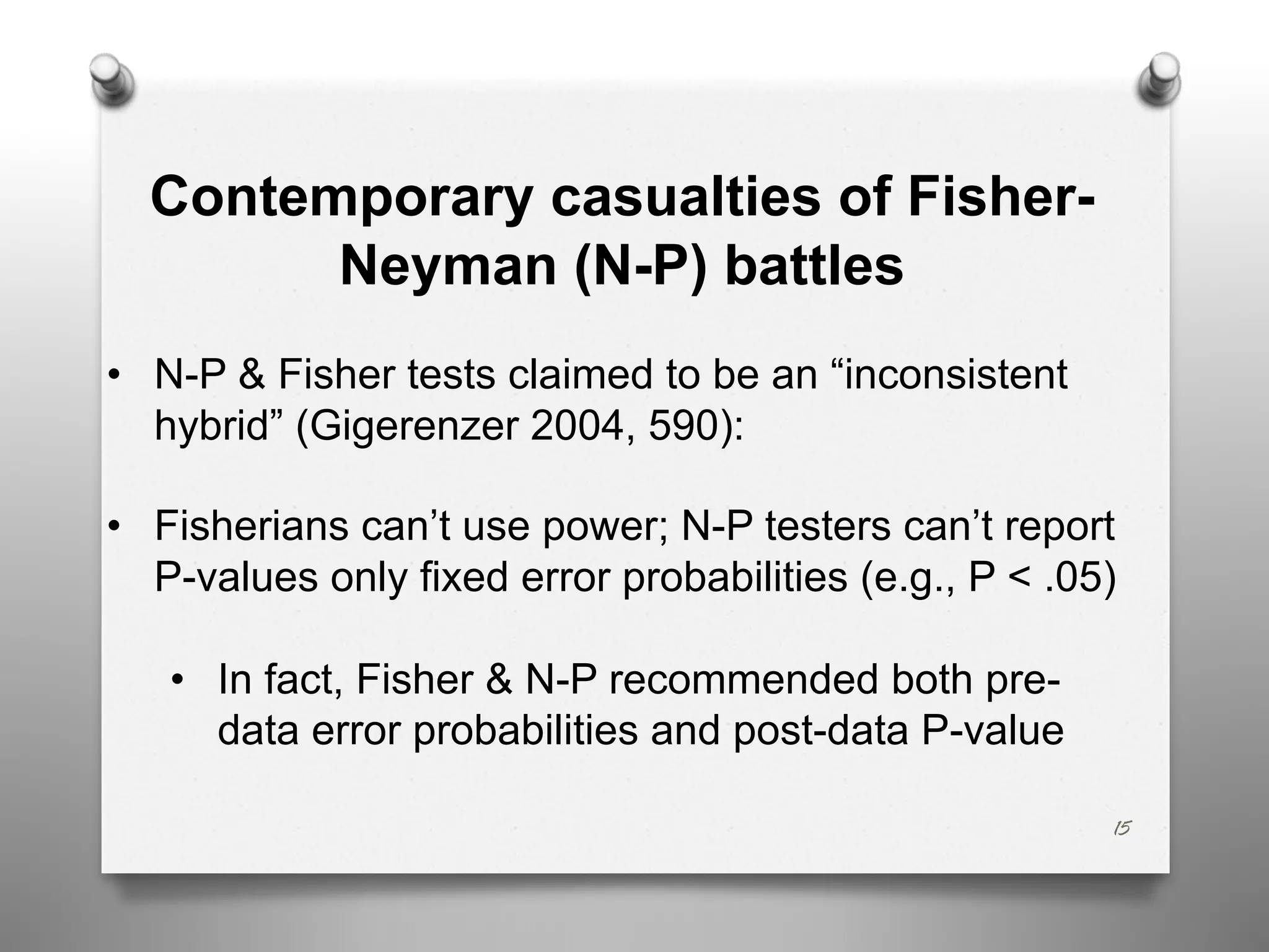 15
Contemporary casualties of Fisher-
Neyman (N-P) battles
• N-P & Fisher tests claimed to be an “inconsistent
hybrid” (Gigerenzer 2004, 590):
• Fisherians can’t use power; N-P testers can’t report
P-values only fixed error probabilities (e.g., P < .05)
• In fact, Fisher & N-P recommended both pre-
data error probabilities and post-data P-value
 