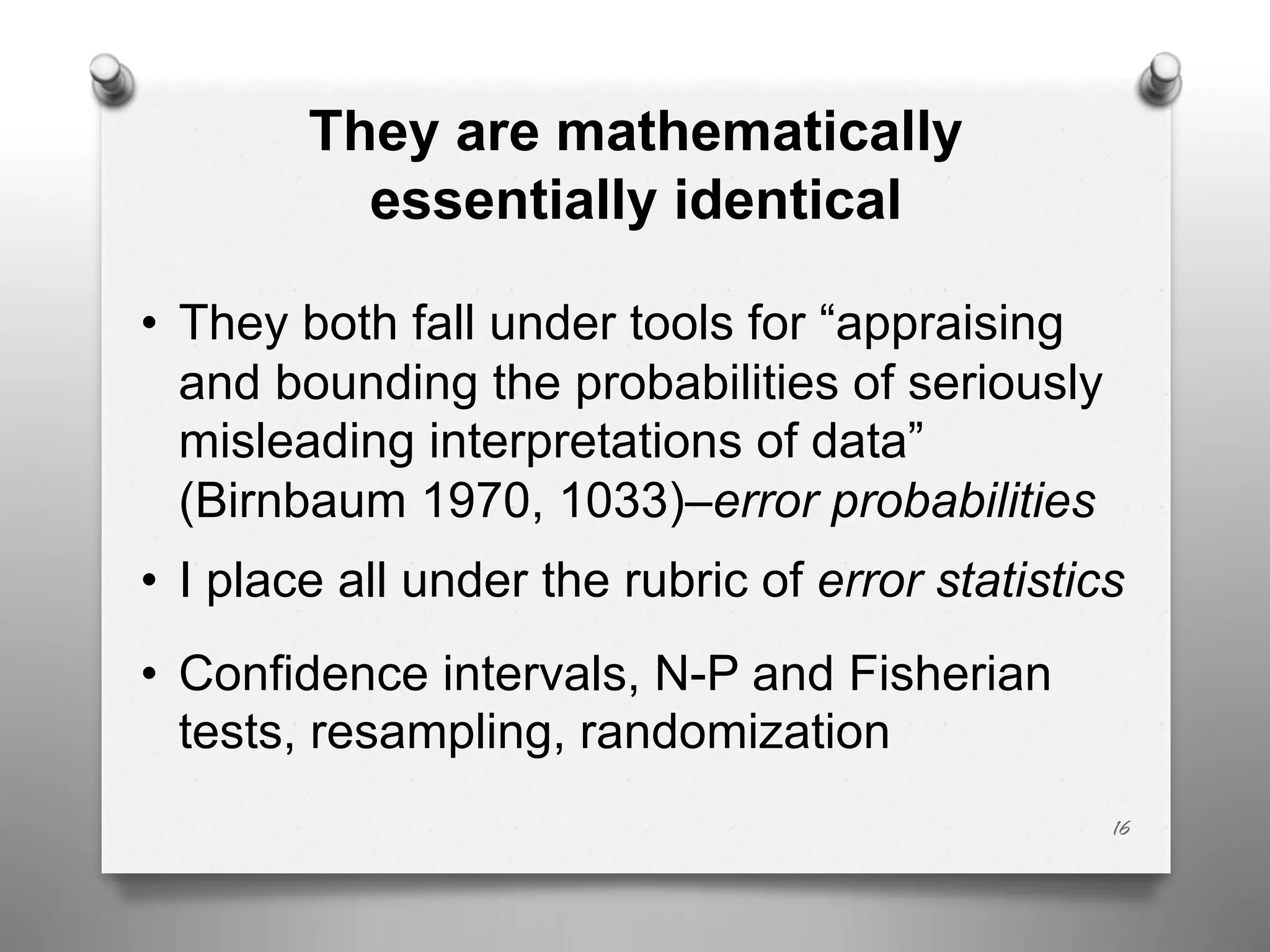 They are mathematically
essentially identical
• They both fall under tools for “appraising
and bounding the probabilities of seriously
misleading interpretations of data”
(Birnbaum 1970, 1033)–error probabilities
• I place all under the rubric of error statistics
• Confidence intervals, N-P and Fisherian
tests, resampling, randomization
16
 