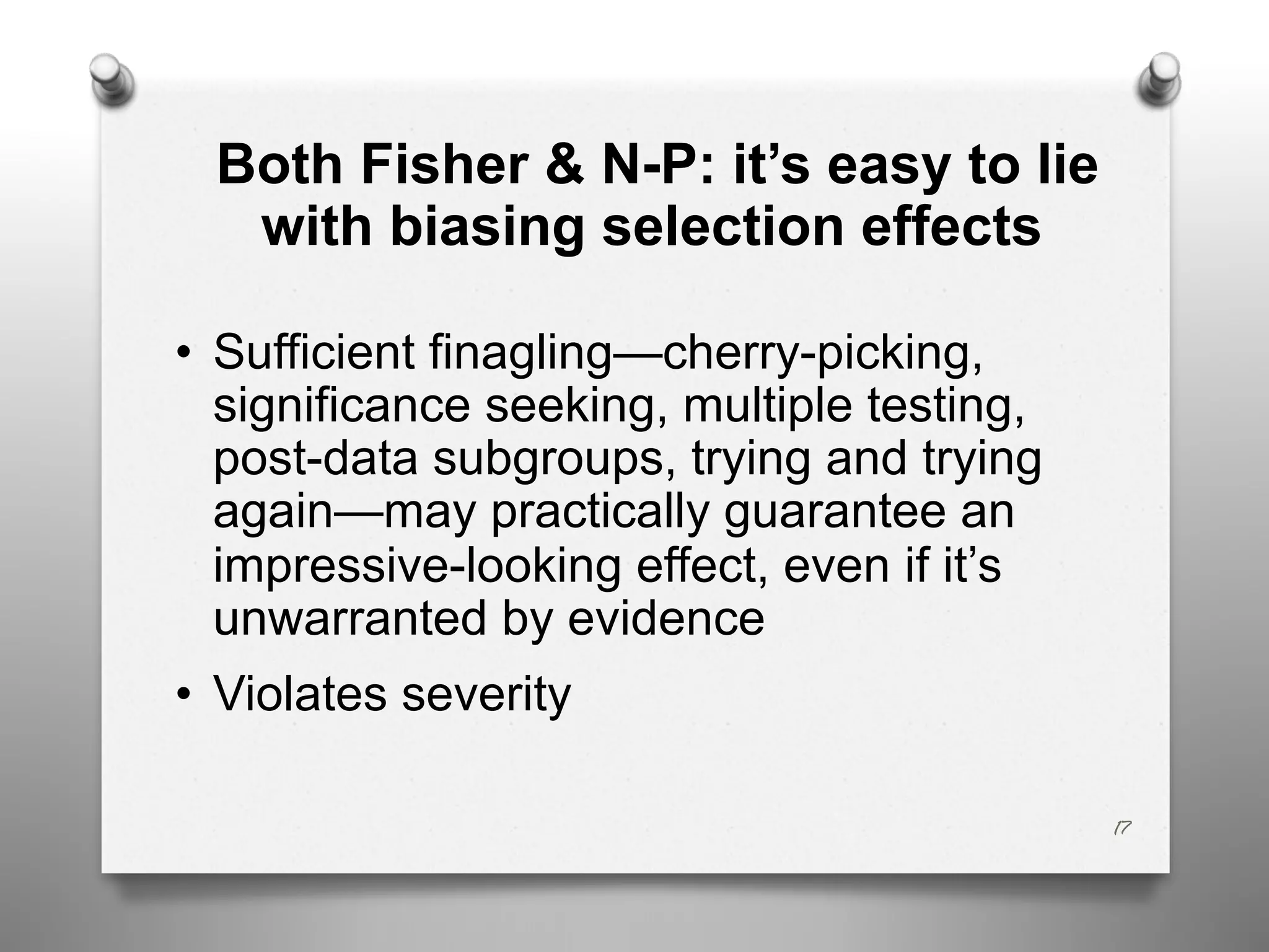 Both Fisher & N-P: it’s easy to lie
with biasing selection effects
• Sufficient finagling—cherry-picking,
significance seeking, multiple testing,
post-data subgroups, trying and trying
again—may practically guarantee an
impressive-looking effect, even if it’s
unwarranted by evidence
• Violates severity
17
 
