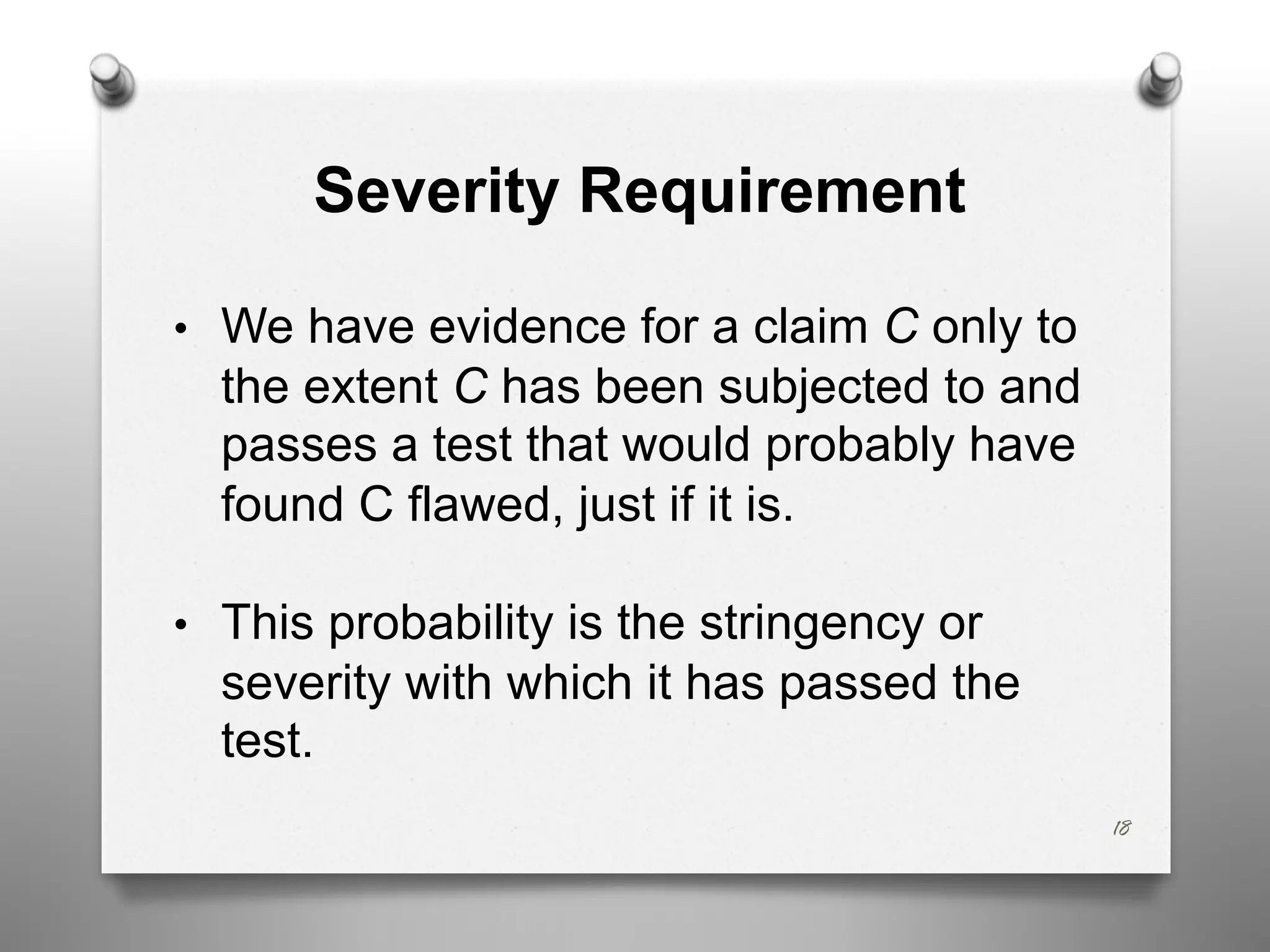 18
Severity Requirement
• We have evidence for a claim C only to
the extent C has been subjected to and
passes a test that would probably have
found C flawed, just if it is.
• This probability is the stringency or
severity with which it has passed the
test.
 