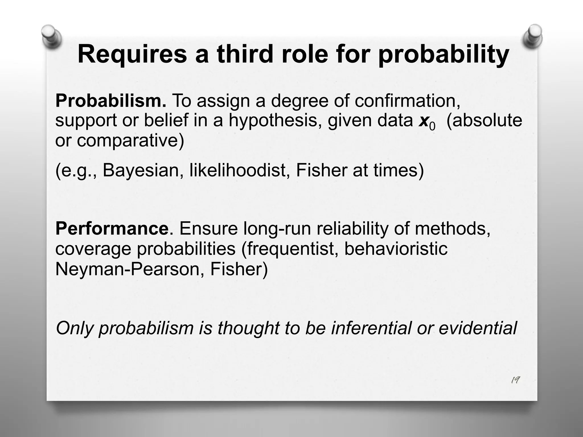 Requires a third role for probability
Probabilism. To assign a degree of confirmation,
support or belief in a hypothesis, given data x0 (absolute
or comparative)
(e.g., Bayesian, likelihoodist, Fisher at times)
Performance. Ensure long-run reliability of methods,
coverage probabilities (frequentist, behavioristic
Neyman-Pearson, Fisher)
Only probabilism is thought to be inferential or evidential
19
 