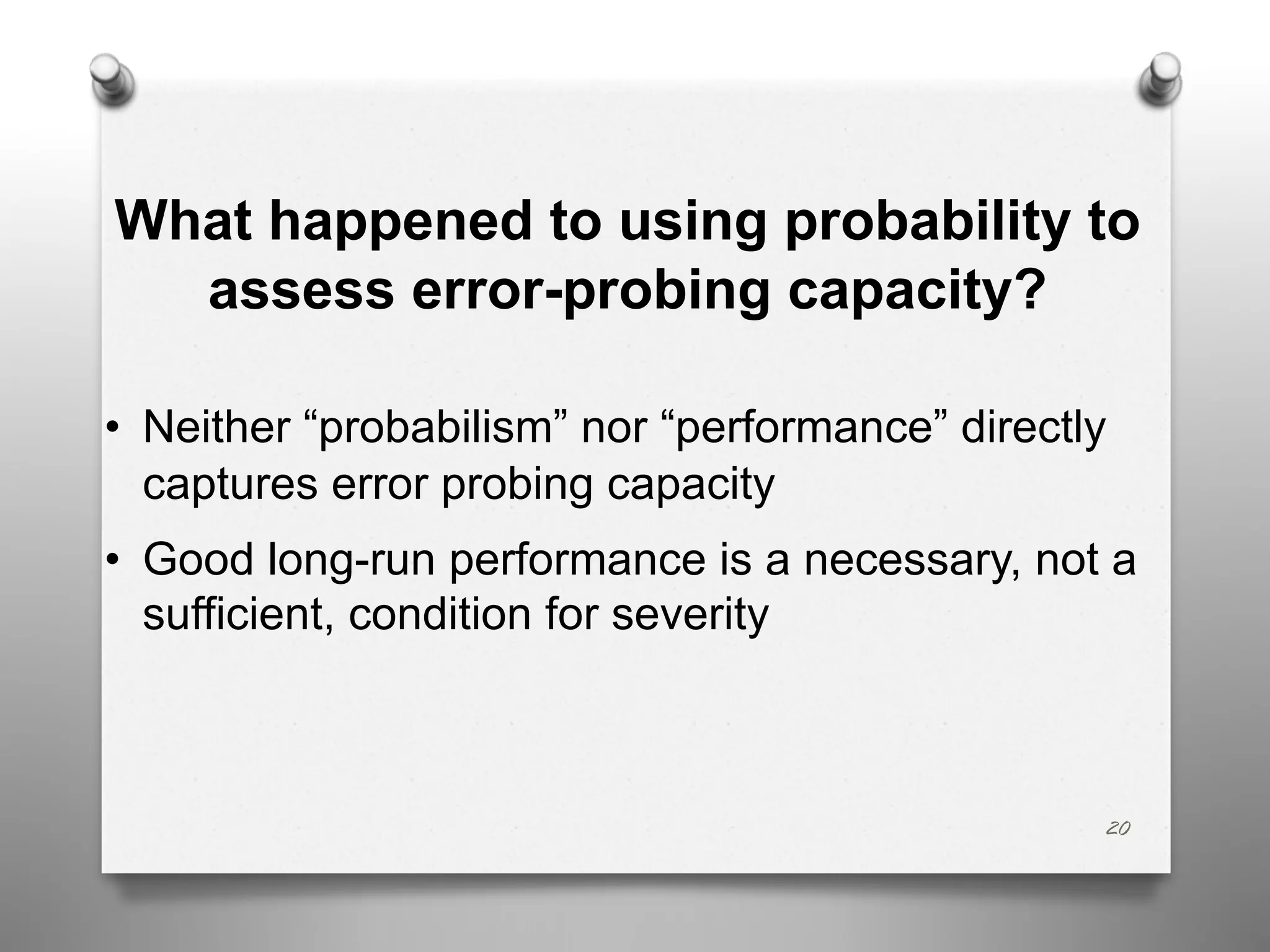 What happened to using probability to
assess error-probing capacity?
• Neither “probabilism” nor “performance” directly
captures error probing capacity
• Good long-run performance is a necessary, not a
sufficient, condition for severity
20
 