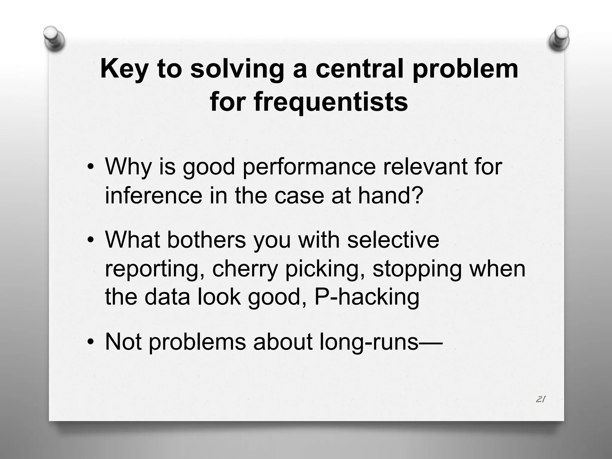 Key to solving a central problem
for frequentists
• Why is good performance relevant for
inference in the case at hand?
• What bothers you with selective
reporting, cherry picking, stopping when
the data look good, P-hacking
• Not problems about long-runs—
21
 