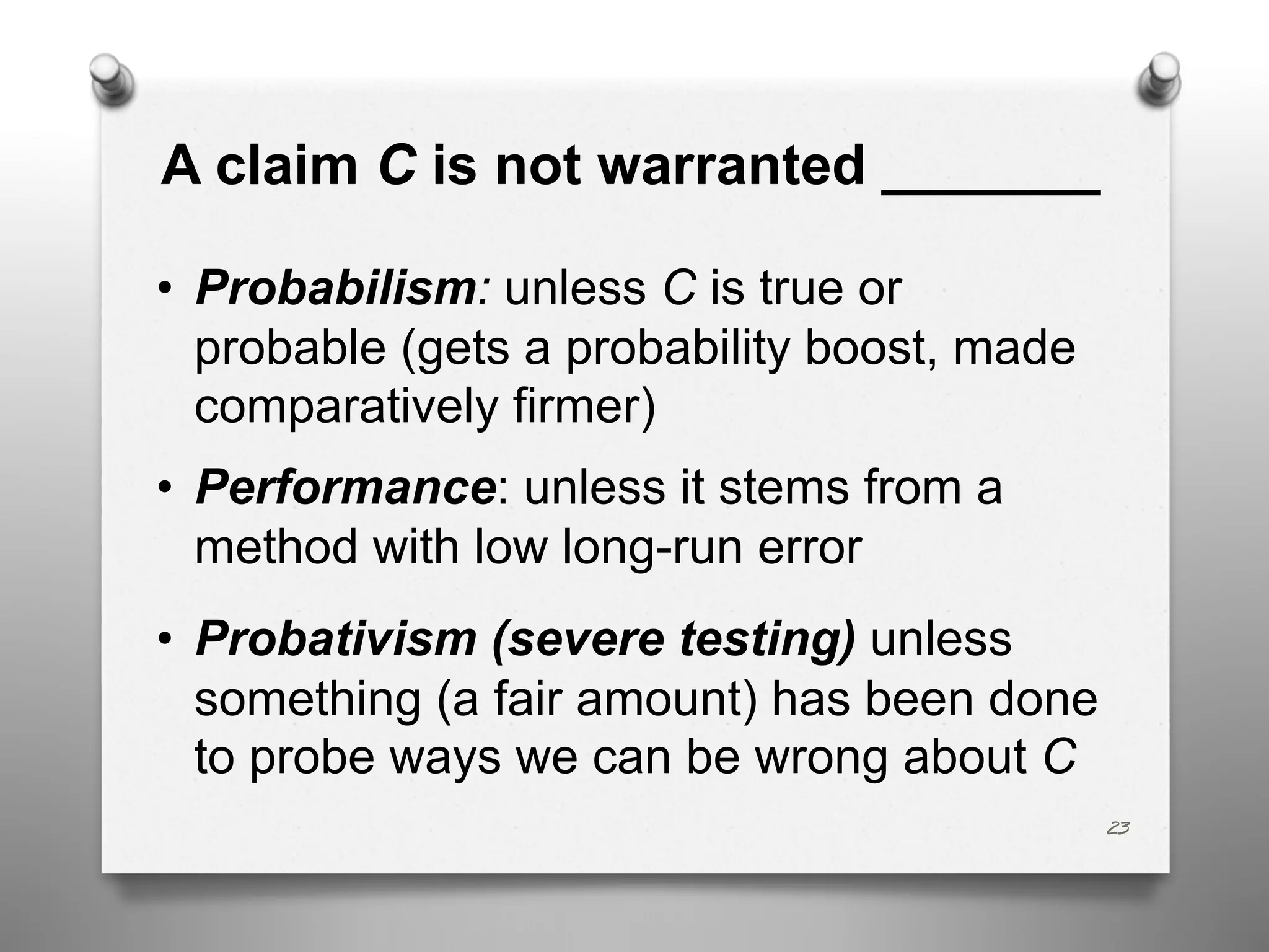 A claim C is not warranted _______
• Probabilism: unless C is true or
probable (gets a probability boost, made
comparatively firmer)
• Performance: unless it stems from a
method with low long-run error
• Probativism (severe testing) unless
something (a fair amount) has been done
to probe ways we can be wrong about C
23
 