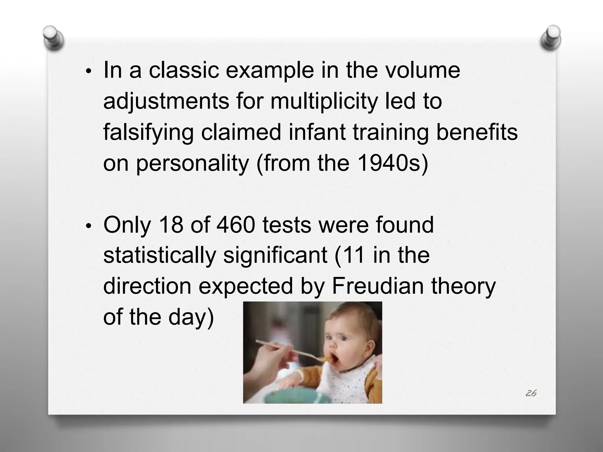 • In a classic example in the volume
adjustments for multiplicity led to
falsifying claimed infant training benefits
on personality (from the 1940s)
• Only 18 of 460 tests were found
statistically significant (11 in the
direction expected by Freudian theory
of the day)
26
 