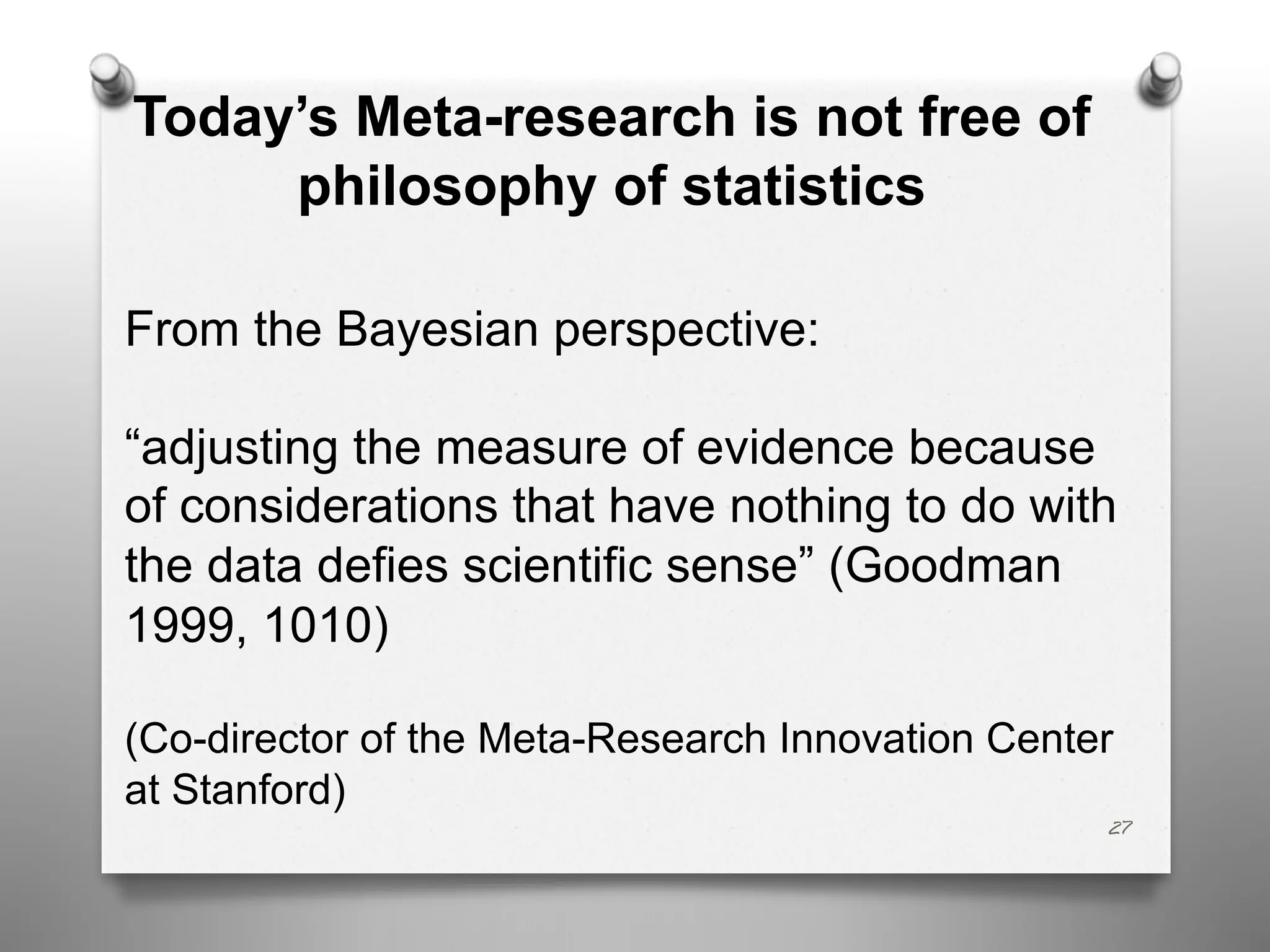 Today’s Meta-research is not free of
philosophy of statistics
From the Bayesian perspective:
“adjusting the measure of evidence because
of considerations that have nothing to do with
the data defies scientific sense” (Goodman
1999, 1010)
(Co-director of the Meta-Research Innovation Center
at Stanford)
27
 