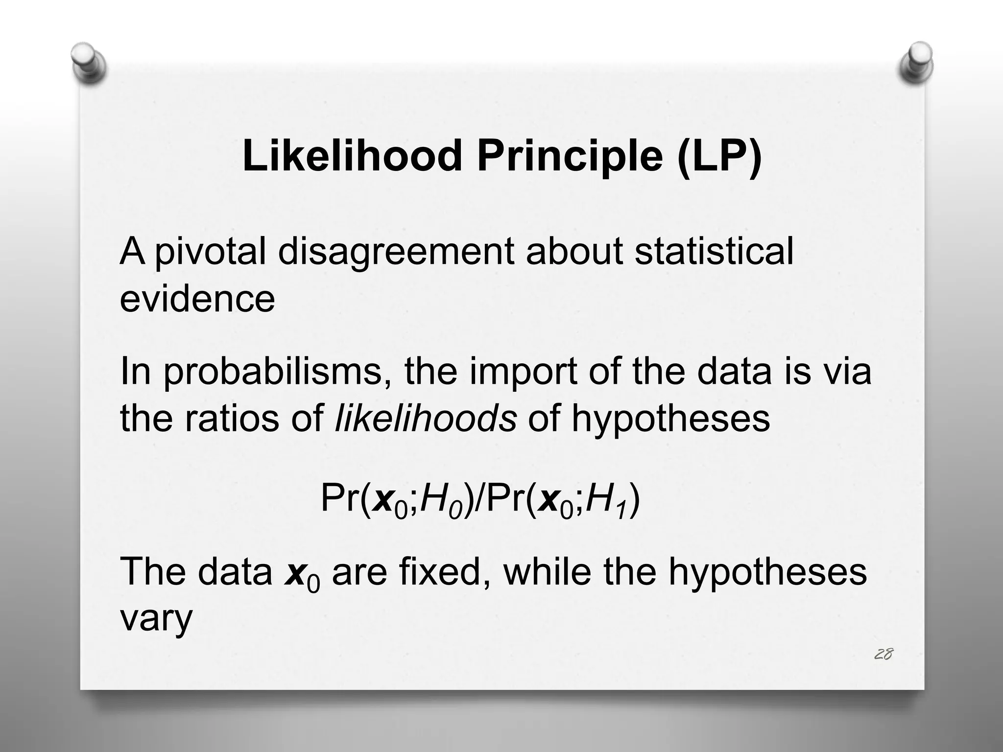 Likelihood Principle (LP)
A pivotal disagreement about statistical
evidence
In probabilisms, the import of the data is via
the ratios of likelihoods of hypotheses
Pr(x0;H0)/Pr(x0;H1)
The data x0 are fixed, while the hypotheses
vary
28
 