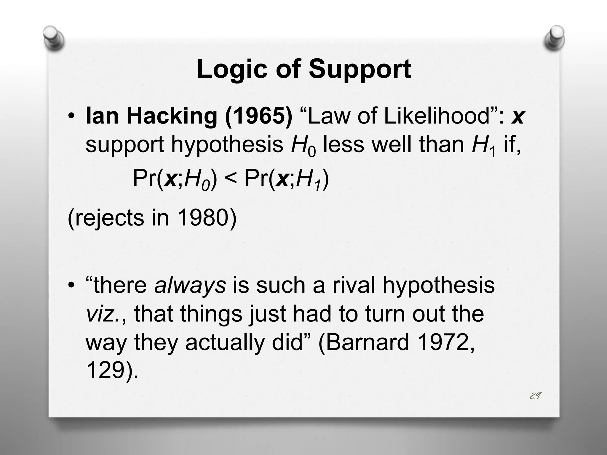 Logic of Support
• Ian Hacking (1965) “Law of Likelihood”: x
support hypothesis H0 less well than H1 if,
Pr(x;H0) < Pr(x;H1)
(rejects in 1980)
• “there always is such a rival hypothesis
viz., that things just had to turn out the
way they actually did” (Barnard 1972,
129).
29
 