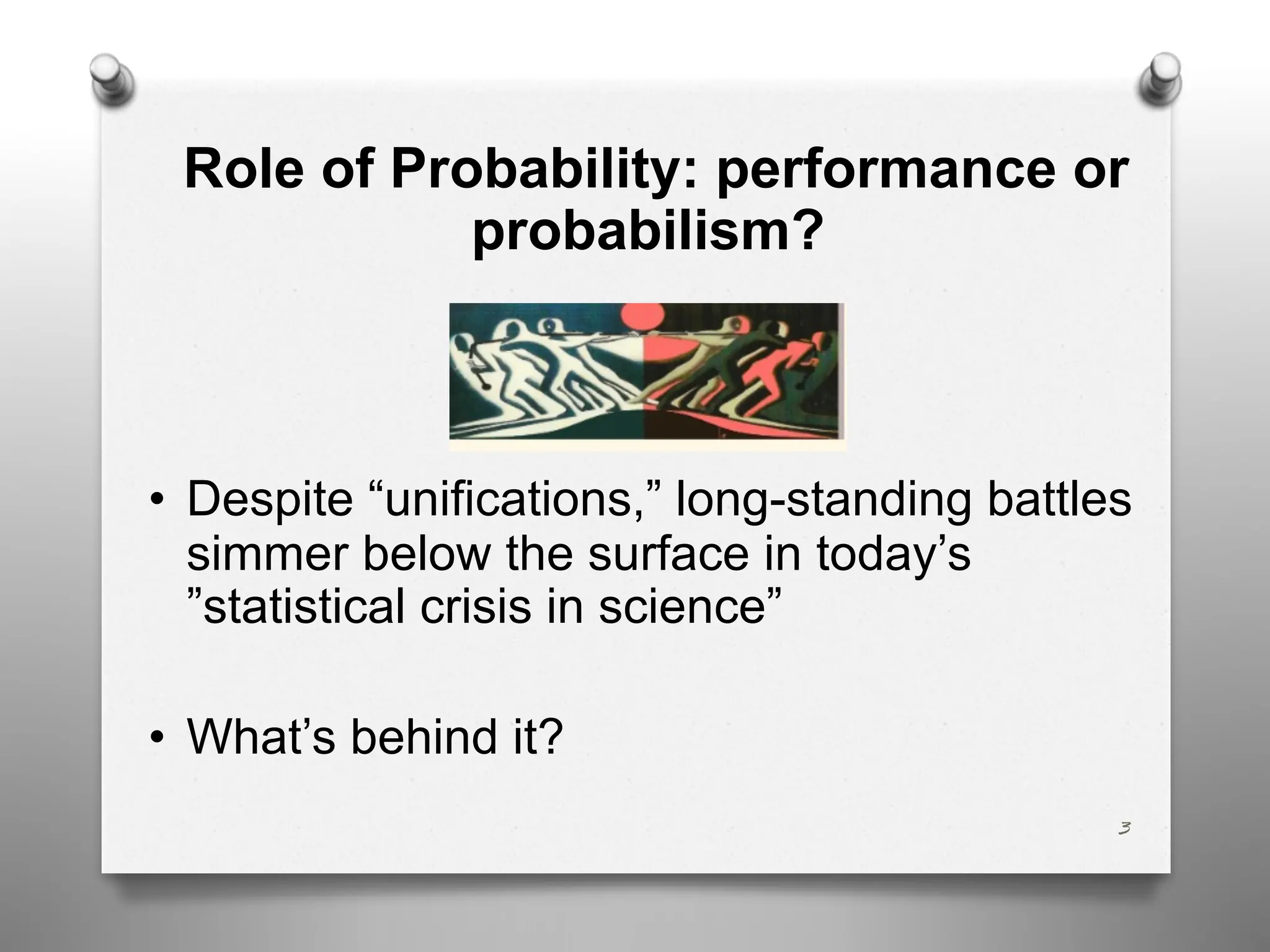 Role of Probability: performance or
probabilism?
• Despite “unifications,” long-standing battles
simmer below the surface in today’s
”statistical crisis in science”
• What’s behind it?
3
 