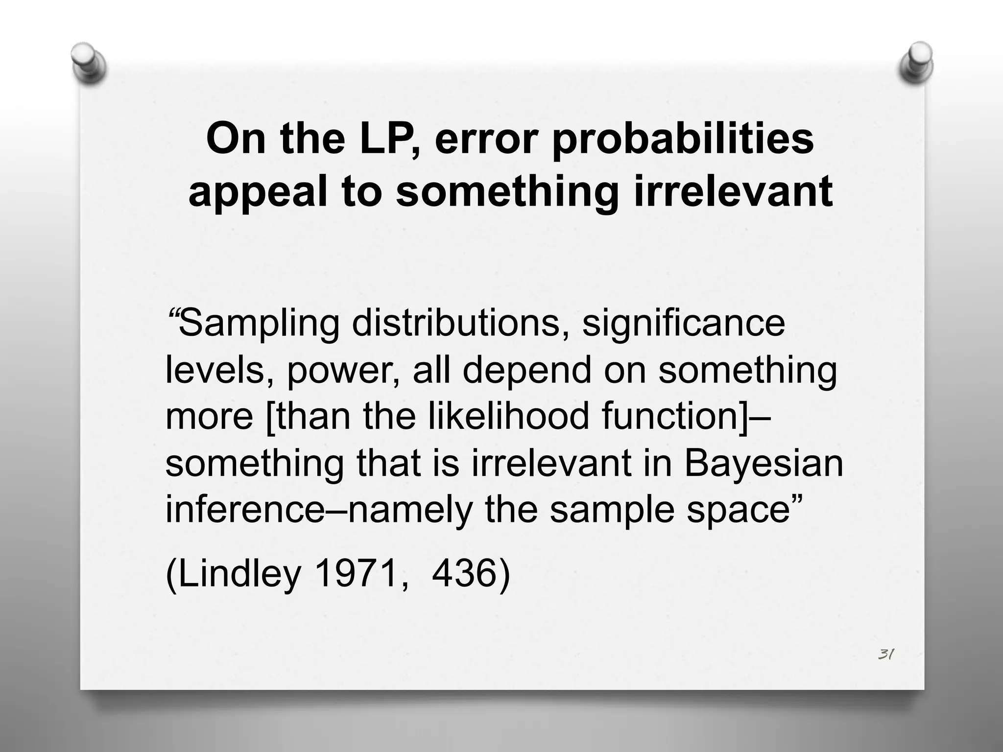 On the LP, error probabilities
appeal to something irrelevant
“Sampling distributions, significance
levels, power, all depend on something
more [than the likelihood function]–
something that is irrelevant in Bayesian
inference–namely the sample space”
(Lindley 1971, 436)
31
 
