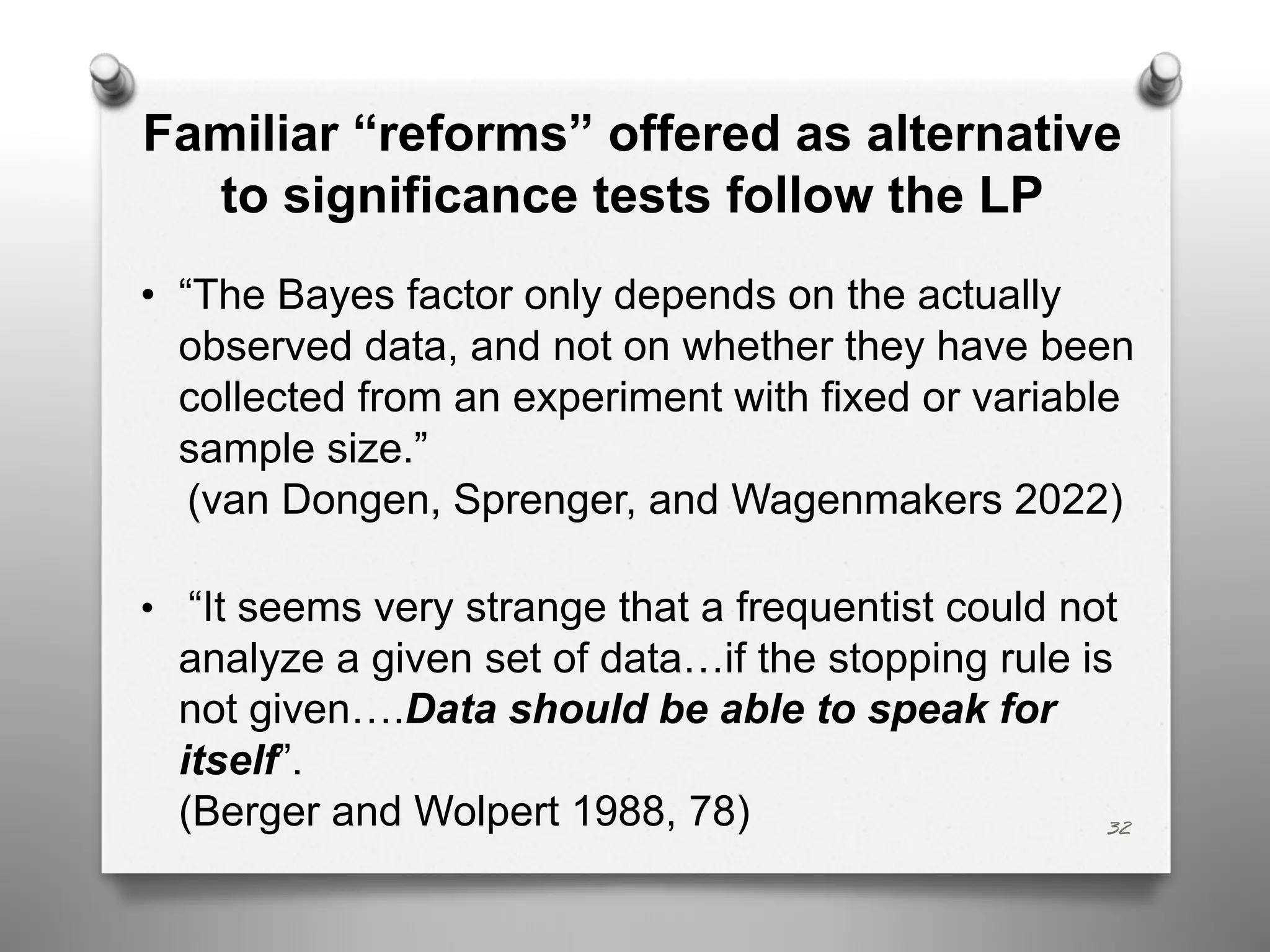 32
Familiar “reforms” offered as alternative
to significance tests follow the LP
• “The Bayes factor only depends on the actually
observed data, and not on whether they have been
collected from an experiment with fixed or variable
sample size.”
(van Dongen, Sprenger, and Wagenmakers 2022)
• “It seems very strange that a frequentist could not
analyze a given set of data…if the stopping rule is
not given….Data should be able to speak for
itself”.
(Berger and Wolpert 1988, 78)
 