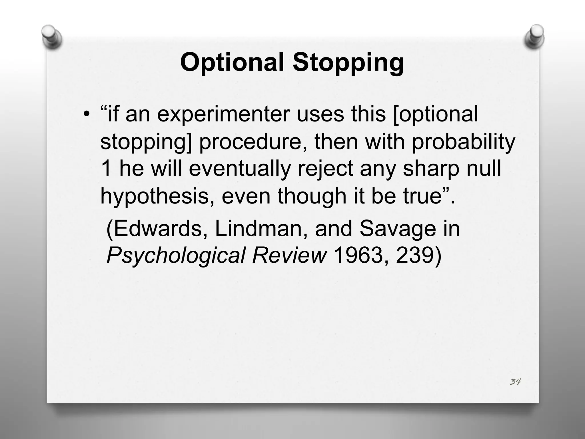 Optional Stopping
34
• “if an experimenter uses this [optional
stopping] procedure, then with probability
1 he will eventually reject any sharp null
hypothesis, even though it be true”.
(Edwards, Lindman, and Savage in
Psychological Review 1963, 239)
 