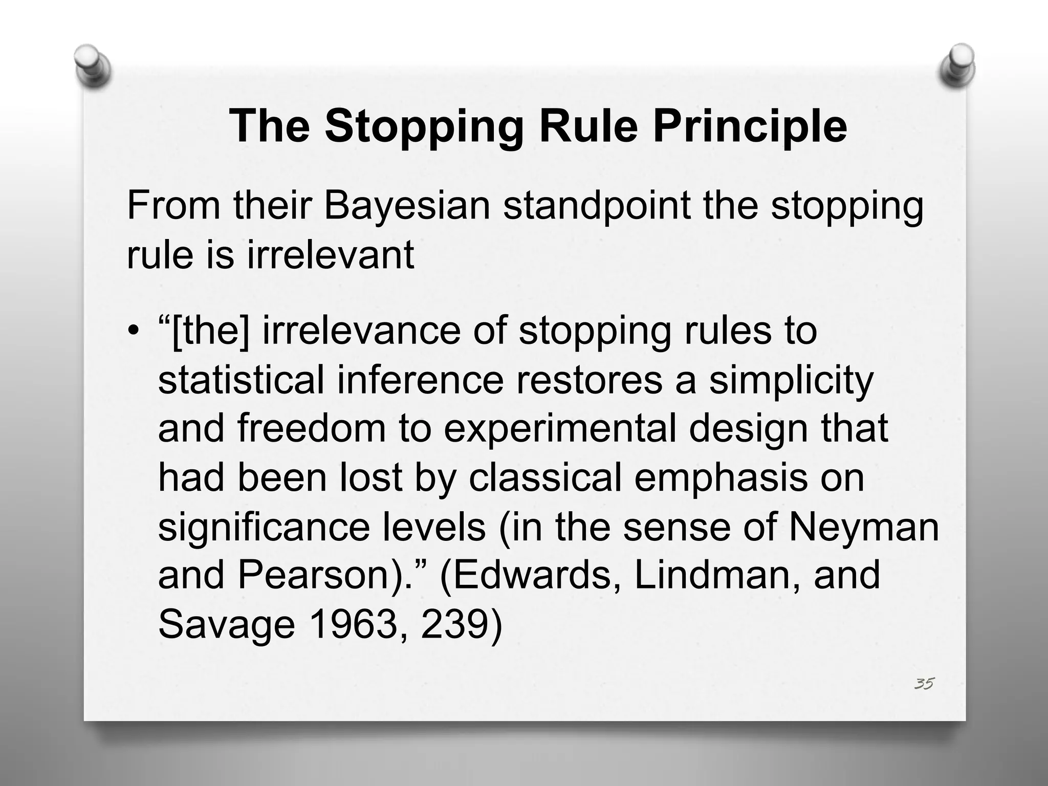The Stopping Rule Principle
From their Bayesian standpoint the stopping
rule is irrelevant
• “[the] irrelevance of stopping rules to
statistical inference restores a simplicity
and freedom to experimental design that
had been lost by classical emphasis on
significance levels (in the sense of Neyman
and Pearson).” (Edwards, Lindman, and
Savage 1963, 239)
35
 