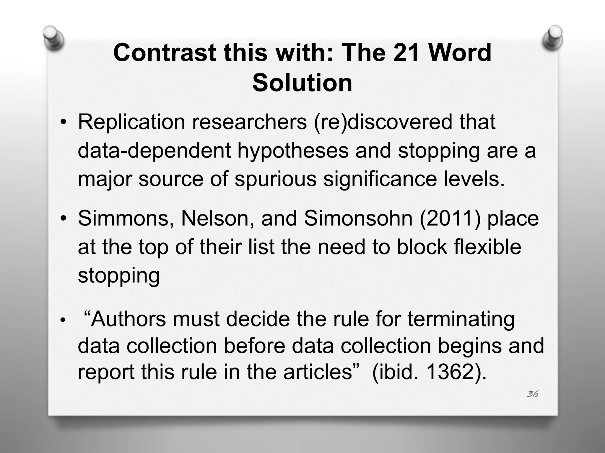 Contrast this with: The 21 Word
Solution
• Replication researchers (re)discovered that
data-dependent hypotheses and stopping are a
major source of spurious significance levels.
• Simmons, Nelson, and Simonsohn (2011) place
at the top of their list the need to block flexible
stopping
• “Authors must decide the rule for terminating
data collection before data collection begins and
report this rule in the articles” (ibid. 1362).
36
 
