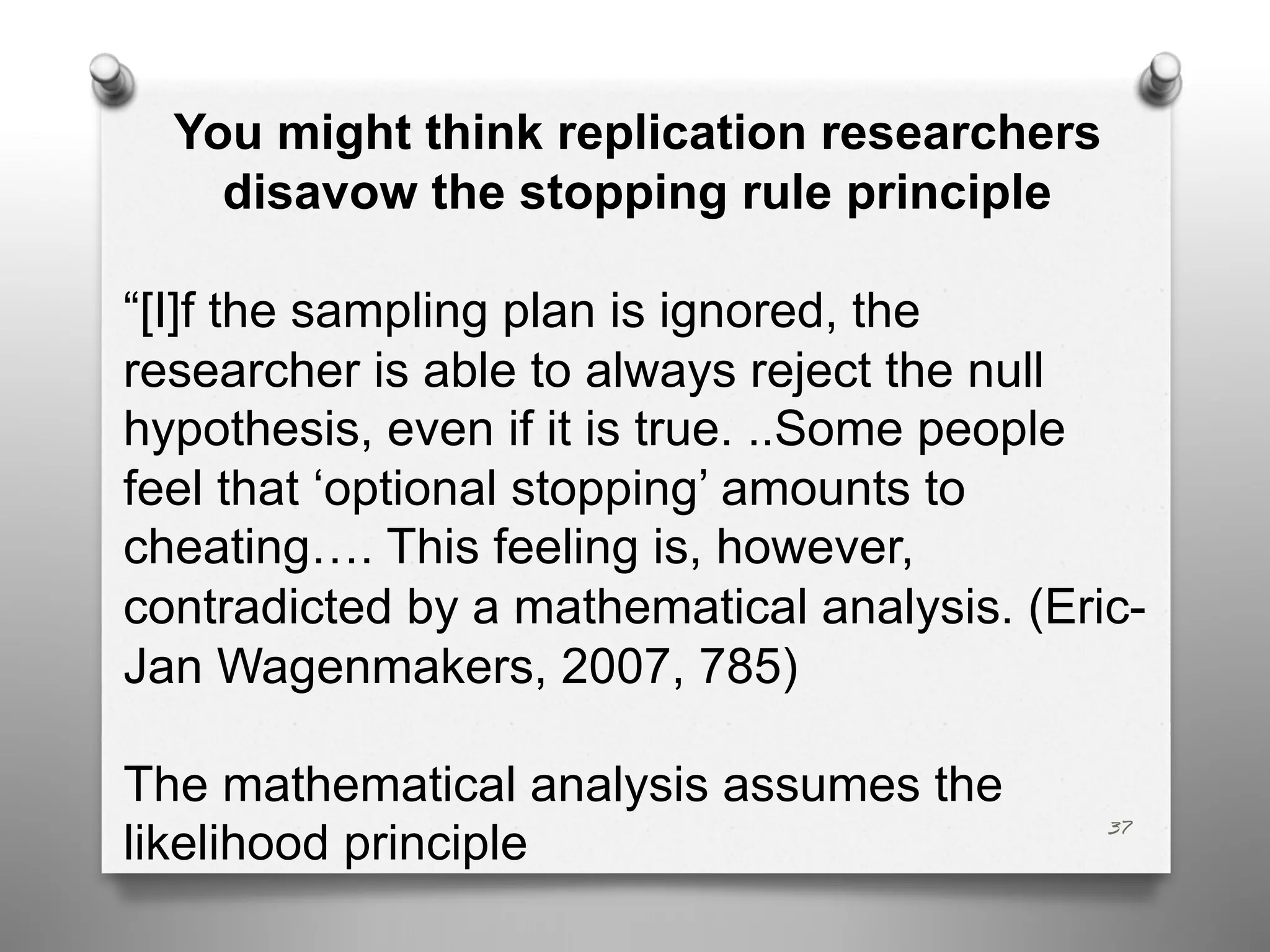 37
You might think replication researchers
disavow the stopping rule principle
“[I]f the sampling plan is ignored, the
researcher is able to always reject the null
hypothesis, even if it is true. ..Some people
feel that ‘optional stopping’ amounts to
cheating…. This feeling is, however,
contradicted by a mathematical analysis. (Eric-
Jan Wagenmakers, 2007, 785)
The mathematical analysis assumes the
likelihood principle
 