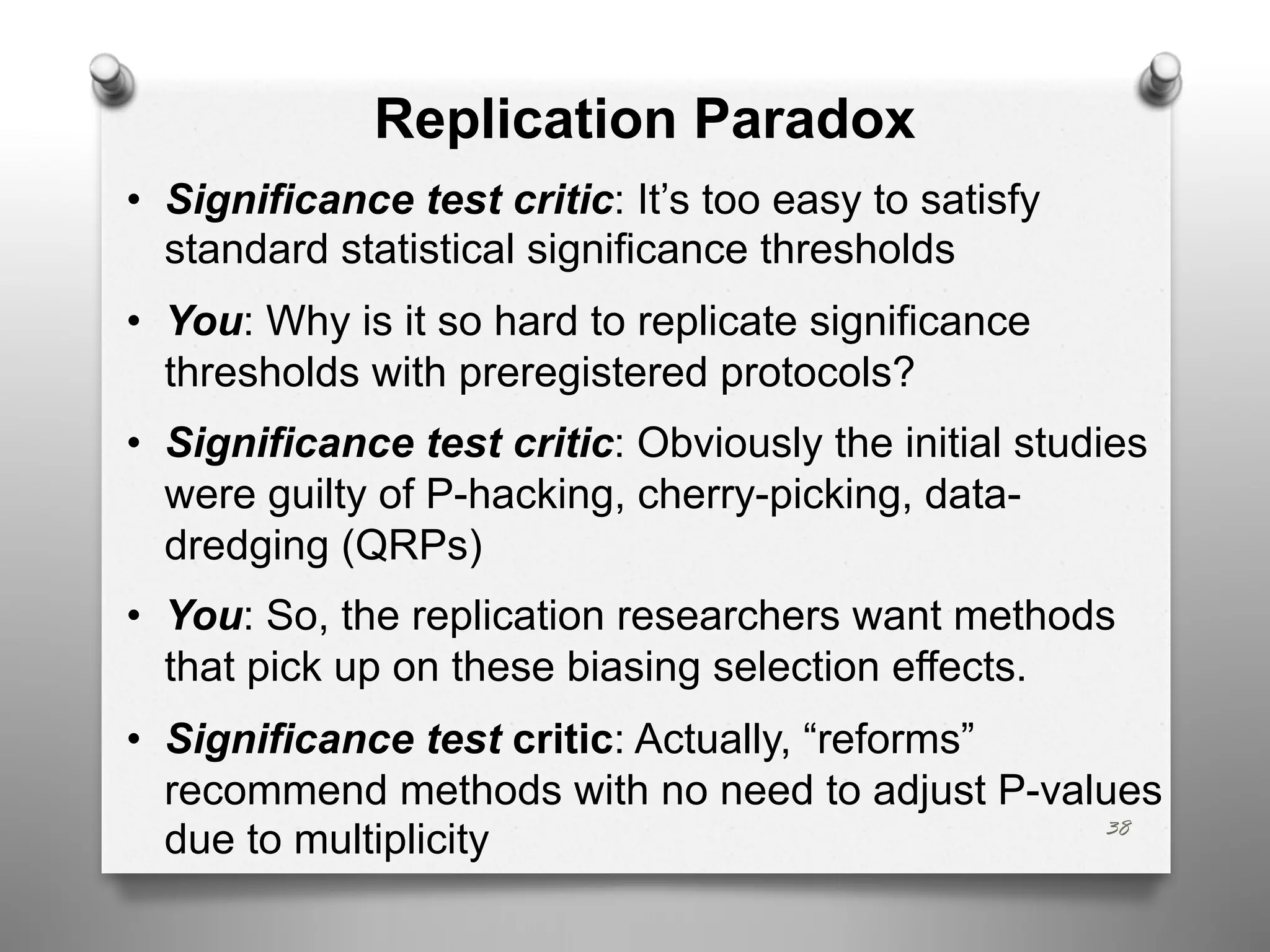 Replication Paradox
• Significance test critic: It’s too easy to satisfy
standard statistical significance thresholds
• You: Why is it so hard to replicate significance
thresholds with preregistered protocols?
• Significance test critic: Obviously the initial studies
were guilty of P-hacking, cherry-picking, data-
dredging (QRPs)
• You: So, the replication researchers want methods
that pick up on these biasing selection effects.
• Significance test critic: Actually, “reforms”
recommend methods with no need to adjust P-values
due to multiplicity 38
 