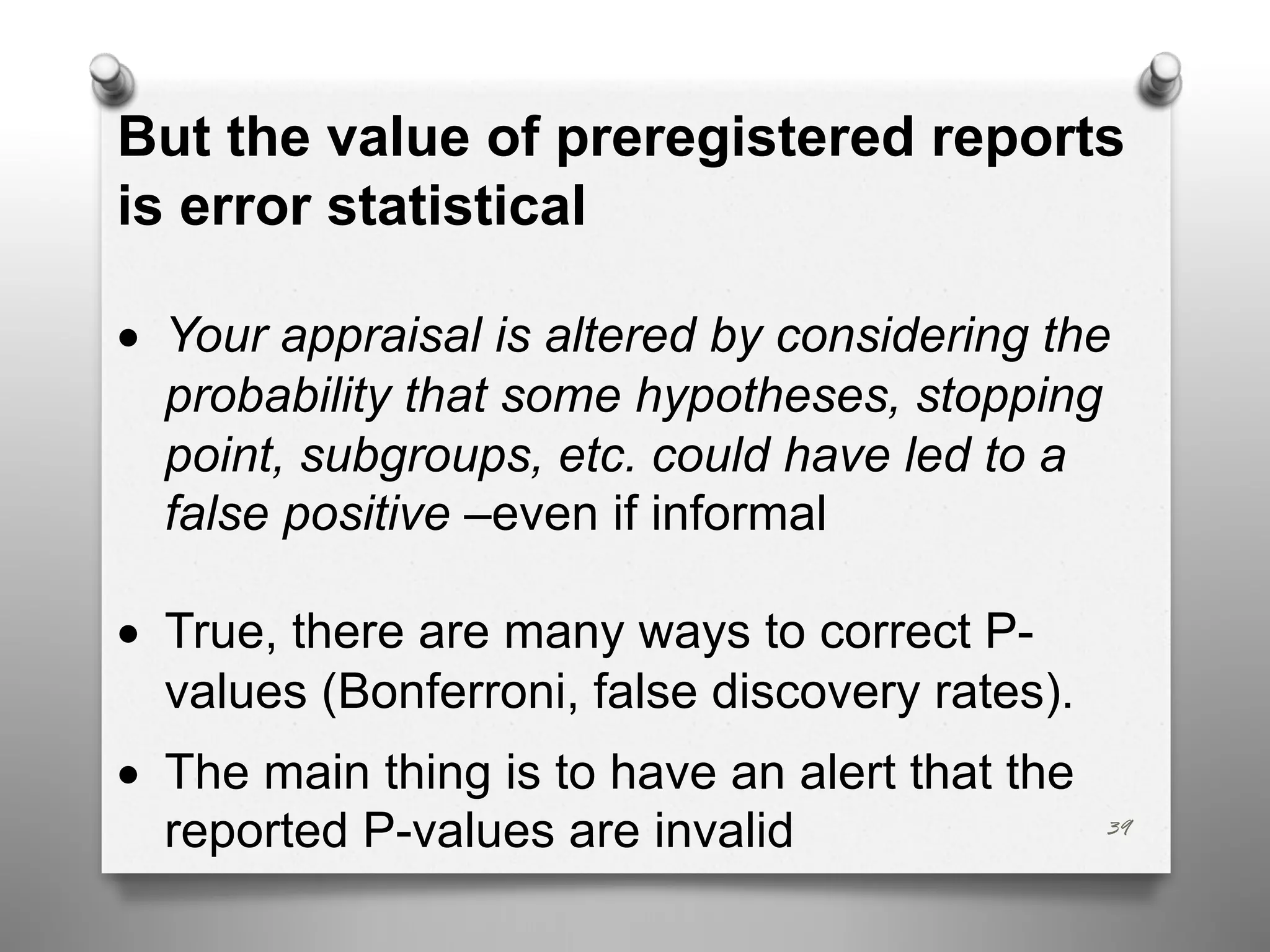 39
But the value of preregistered reports
is error statistical
• Your appraisal is altered by considering the
probability that some hypotheses, stopping
point, subgroups, etc. could have led to a
false positive –even if informal
• True, there are many ways to correct P-
values (Bonferroni, false discovery rates).
• The main thing is to have an alert that the
reported P-values are invalid
 